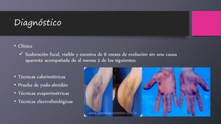Diagnóstico
• Clínico
 Sudoración focal, visible y excesiva de 6 meses de evolución sin una causa
aparente acompañada de al menos 2 de los siguientes:
• Técnicas calorimétricas
• Prueba de yodo-almidón
• Técnicas evaporimétricas
• Técnicas electrofisiológicas
 