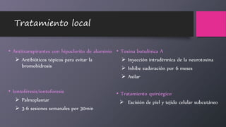 Tratamiento local
• Antitranspirantes con hipoclorito de aluminio
 Antibióticos tópicos para evitar la
bromohidrosis
• Iontoféresis/iontoforesis
 Palmoplantar
 3-6 sesiones semanales por 30min
• Toxina botulínica A
 Inyección intradérmica de la neurotoxina
 Inhibe sudoración por 6 meses
 Axilar
• Tratamiento quirúrgico
 Escisión de piel y tejido celular subcutáneo
 