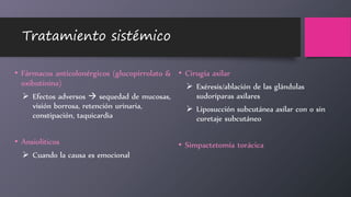 Tratamiento sistémico
• Fármacos anticolonérgicos (glucopirrolato &
oxibutinina)
 Efectos adversos  sequedad de mucosas,
visión borrosa, retención urinaria,
constipación, taquicardia
• Ansiolíticos
 Cuando la causa es emocional
• Cirugía axilar
 Exéresis/ablación de las glándulas
sudoríparas axilares
 Liposucción subcutánea axilar con o sin
curetaje subcutáneo
• Simpactetomía torácica
 