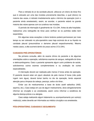 Para a retirada do ar da cavidade pleural, utiliza-se um dreno de tórax fino
que é colocado por uma das incisões previamente descritas, o qual (dreno) na
maioria das vezes, é retirado imediatamente após o término da operação (com o
paciente ainda anestesiado), assim, ao acordar, o paciente estará na grande
maioria das vezes apenas com os curativos nas incisões.
      O período de internação é geralmente de 12 à 24h. Antes da alta hospitalar,
realizamos uma radiografia de tórax para verificar se os pulmões estão bem
expandidos.
      Em algumas raras exceções o dreno torácico poderá permanecer por mais
tempo ou ser colocado no pós-operatório caso haja acúmulo de ar ou líquido na
cavidade pleural (pneumotórax e derrame pleural respectivamente). Mesmo
nestes casos, a alta ocorrerá dentro do prazo acima (12 à 24h).


CUIDADOS PRÉ-OPERATÓRIOS
      Na primeira consulta, além do exame clínico do paciente e de algumas
orientações sobre a operação, solicitamos exames de sangue, radiografia do tórax
e eletrocardiograma. Caso o paciente apresente algum outro problema de saúde,
solicitaremos outros exames complementares e ou avaliação de outras
especialidades.
      A internação deverá ser realizada pelo menos 2 horas antes da operação.
O paciente deverá estar em jejum absoluto de pelo menos 8 horas (não pode
ingerir nem água), deverá tomar banho no dia da operação, tendo especial
atenção para a limpeza da cabeça, pescoço, axila e do tórax .
      Evitar uso de medicamentos a base de ácido acetil salissílico (AAS,
aspirina, etc.). Caso esteja em uso de algum medicamento, deve obrigatoriamente
informar ao cirurgião e ao anestesista, assim como informar a existência de
alguma doença prévia e ou alergias.
      Caso esteja realizando algum tratamento ou acompanhamento por outro(s)
médico(s), estes deverão ser informados ao médico cirurgião e ao anestesista.


PÓS-OPERATÓRIO, CUIDADOS E SEGUIMENTO



                                        4
 