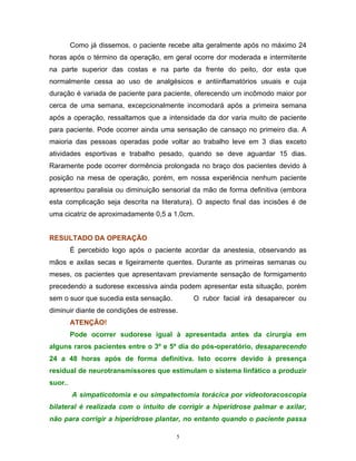 Como já dissemos, o paciente recebe alta geralmente após no máximo 24
horas após o término da operação, em geral ocorre dor moderada e intermitente
na parte superior das costas e na parte da frente do peito, dor esta que
normalmente cessa ao uso de analgésicos e antiinflamatórios usuais e cuja
duração é variada de paciente para paciente, oferecendo um incômodo maior por
cerca de uma semana, excepcionalmente incomodará após a primeira semana
após a operação, ressaltamos que a intensidade da dor varia muito de paciente
para paciente. Pode ocorrer ainda uma sensação de cansaço no primeiro dia. A
maioria das pessoas operadas pode voltar ao trabalho leve em 3 dias exceto
atividades esportivas e trabalho pesado, quando se deve aguardar 15 dias.
Raramente pode ocorrer dormência prolongada no braço dos pacientes devido à
posição na mesa de operação, porém, em nossa experiência nenhum paciente
apresentou paralisia ou diminuição sensorial da mão de forma definitiva (embora
esta complicação seja descrita na literatura). O aspecto final das incisões é de
uma cicatriz de aproximadamente 0,5 a 1,0cm.


RESULTADO DA OPERAÇÃO
         É percebido logo após o paciente acordar da anestesia, observando as
mãos e axilas secas e ligeiramente quentes. Durante as primeiras semanas ou
meses, os pacientes que apresentavam previamente sensação de formigamento
precedendo a sudorese excessiva ainda podem apresentar esta situação, porém
sem o suor que sucedia esta sensação.        O rubor facial irá desaparecer ou
diminuir diante de condições de estresse.
         ATENÇÃO!
         Pode ocorrer sudorese igual à apresentada antes da cirurgia em
alguns raros pacientes entre o 3º e 5º dia do pós-operatório, desaparecendo
24 a 48 horas após de forma definitiva. Isto ocorre devido à presença
residual de neurotransmissores que estimulam o sistema linfático a produzir
suor..
         A simpaticotomia e ou simpatectomia torácica por videotoracoscopia
bilateral é realizada com o intuito de corrigir a hiperidrose palmar e axilar,
não para corrigir a hiperidrose plantar, no entanto quando o paciente passa

                                        5
 