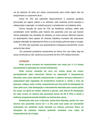 -se de abertura do tórax por meios convencionais para conter algum tipo de
sangramento ou vazamento de ar.
      Cerca de 10% dos pacientes desenvolveram a sudorese gustativa
(provocada por alguns odores e ou sabores), esta sudorese ocorre pescoço e
cabeça após a operação, no entanto poucos a consideraram um problema sério.
      Ocorre redução de cerca de 10% da freqüência cardíaca, efeito este
considerado como benéfico pela maioria dos pacientes uma vez que tiveram
menos palpitação nas situações de estresse, já outros poucos referiram prejuízo
no desempenho físico apesar de diversos trabalhos mundiais não descrevam
qualquer alteração do desempenho físico e ou da função pulmonar após a cirurgia.
      Em 40% dos pacientes que apresentavam enxaqueca previamente, houve
aumento das crises.
       Em pacientes portadores previamente de tremor fino nas mãos, seja de
causa conhecida ou não, observou-se aumento de 50 a 70% destes tremores;


      ATENÇÃO!
      Pode ocorrer excesso de ressecamento nas mãos por 3 a 6 meses
necessitando a aplicação de cremes hidratantes.
      Pode ocorrer aumento do suor em outras áreas do corpo,
principalmente após exercícios físicos ou exposição a temperaturas
elevadas, pois como descrito anteriormente o sistema nervoso autônomo é
responsável pela regulação da temperatura corporal e, sendo a área do
pescoço, cabeça, axila e mãos, responsáveis por boa parte da dissipação de
calor pelo suor, esta dissipação é naturalmente desviada para outras partes
do corpo, em geral as costas, abdome e pernas, este desvio de dissipação
do calor ocorre na maioria dos pacientes (cerca de 60 A 70%) e tende a
melhorar progressivamente também na maioria dos casos.
      Geralmente este suor é discreto, sendo bem tolerado, porém em uma
minoria dos pacientes (cerca de 1 a 3%) este suor pode ser abundante
(sobretudo em ambiente muito fechado ou intenso exercício físico ou
situações   de   estresse   intenso)   podendo    constituir   uma   razão   de
arrependimento da cirurgia.

                                       7
 
