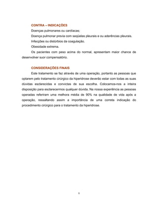 CONTRA – INDICAÇÕES
      Doenças pulmonares ou cardíacas;
      Doença pulmonar previa com seqüelas pleurais e ou aderências pleurais.
      Infecções ou distúrbios da coagulação.
      Obesidade extrema.
      Os pacientes com peso acima do normal, apresentam maior chance de
desenvolver suor compensatório.


      CONSIDERAÇÕES FINAIS
      Este tratamento se faz através de uma operação, portanto as pessoas que
optarem pelo tratamento cirúrgico da hiperidrose deverão estar com todas as suas
dúvidas esclarecidas e convictas de sua escolha. Colocamos-nos a inteira
disposição para esclarecermos qualquer dúvida. Na nossa experiência as pessoas
operadas referiram uma melhora média de 90% na qualidade de vida após a
operação, ressaltando assim a importância de uma correta indicação do
procedimento cirúrgico para o tratamento da hiperidrose.




                                        8
 