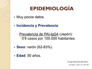 EPIDEMIOLOGÍA


Muy pocos datos.



Incidencia y Prevalencia:

◦ Prevalencia de PAI-IgG4 (Japón):
 0’8 casos por 100.000 habitantes.


Sexo: varón (62-83%).



Edad: 50 años.

 