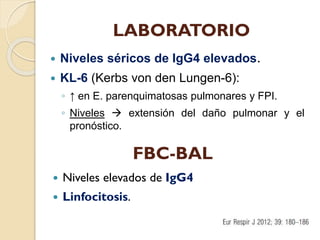 LABORATORIO


Niveles séricos de IgG4 elevados.



KL-6 (Kerbs von den Lungen-6):
◦ ↑ en E. parenquimatosas pulmonares y FPI.
◦ Niveles  extensión del daño pulmonar y el
pronóstico.

FBC-BAL


Niveles elevados de IgG4



Linfocitosis.

 