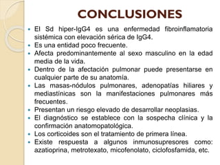 CONCLUSIONES











El Sd hiper-IgG4 es una enfermedad fibroinflamatoria
sistémica con elevación sérica de IgG4.
Es una entidad poco frecuente.
Afecta predominantemente al sexo masculino en la edad
media de la vida.
Dentro de la afectación pulmonar puede presentarse en
cualquier parte de su anatomía.
Las masas-nódulos pulmonares, adenopatías hiliares y
mediastínicas son la manifestaciones pulmonares más
frecuentes.
Presentan un riesgo elevado de desarrollar neoplasias.
El diagnóstico se establece con la sospecha clínica y la
confirmación anatomopatológica.
Los corticoides son el tratamiento de primera línea.
Existe respuesta a algunos inmunosupresores como:
azatioprina, metrotexato, micofenolato, ciclofosfamida, etc.

 