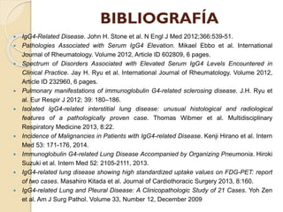 BIBLIOGRAFÍA

















IgG4-Related Disease. John H. Stone et al. N Engl J Med 2012;366:539-51.
Pathologies Associated with Serum IgG4 Elevation. Mikael Ebbo et al. International
Journal of Rheumatology. Volume 2012, Article ID 602809, 6 pages.
Spectrum of Disorders Associated with Elevated Serum IgG4 Levels Encountered in
Clinical Practice. Jay H. Ryu et al. International Journal of Rheumatology. Volume 2012,
Article ID 232960, 6 pages.
Pulmonary manifestations of immunoglobulin G4-related sclerosing disease. J.H. Ryu et
al. Eur Respir J 2012; 39: 180–186.
Isolated IgG4-related interstitial lung disease: unusual histological and radiological
features of a pathologically proven case. Thomas Wibmer et al. Multidisciplinary
Respiratory Medicine 2013, 8:22.
Incidence of Malignancies in Patients with IgG4-related Disease. Kenji Hirano et al. Intern
Med 53: 171-176, 2014.
Immunoglobulin G4-related Lung Disease Accompanied by Organizing Pneumonia. Hiroki
Suzuki et al. Intern Med 52: 2105-2111, 2013.
IgG4-related lung disease showing high standardized uptake values on FDG-PET: report
of two cases. Masahiro Kitada et al. Journal of Cardiothoracic Surgery 2013, 8:160.
IgG4-related Lung and Pleural Disease: A Clinicopathologic Study of 21 Cases. Yoh Zen
et al. Am J Surg Pathol. Volume 33, Number 12, December 2009

 