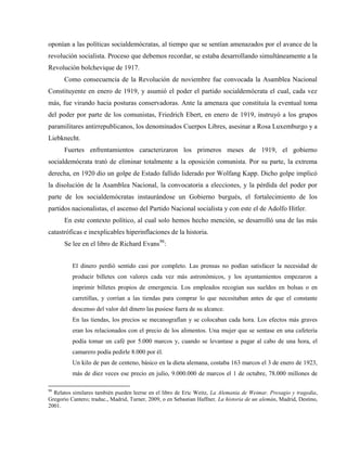 oponían a las políticas socialdemócratas, al tiempo que se sentían amenazados por el avance de la
revolución socialista. Proceso que debemos recordar, se estaba desarrollando simultáneamente a la
Revolución bolchevique de 1917.
Como consecuencia de la Revolución de noviembre fue convocada la Asamblea Nacional
Constituyente en enero de 1919, y asumió el poder el partido socialdemócrata el cual, cada vez
más, fue virando hacia posturas conservadoras. Ante la amenaza que constituía la eventual toma
del poder por parte de los comunistas, Friedrich Ebert, en enero de 1919, instruyó a los grupos
paramilitares antirrepublicanos, los denominados Cuerpos Libres, asesinar a Rosa Luxemburgo y a
Liebknecht.
Fuertes enfrentamientos caracterizaron los primeros meses de 1919, el gobierno
socialdemócrata trató de eliminar totalmente a la oposición comunista. Por su parte, la extrema
derecha, en 1920 dio un golpe de Estado fallido liderado por Wolfang Kapp. Dicho golpe implicó
la disolución de la Asamblea Nacional, la convocatoria a elecciones, y la pérdida del poder por
parte de los socialdemócratas instaurándose un Gobierno burgués, el fortalecimiento de los
partidos nacionalistas, el ascenso del Partido Nacional socialista y con este el de Adolfo Hitler.
En este contexto político, al cual solo hemos hecho mención, se desarrolló una de las más
catastróficas e inexplicables hiperinflaciones de la historia.
Se lee en el libro de Richard Evans98
:
El dinero perdió sentido casi por completo. Las prensas no podían satisfacer la necesidad de
producir billetes con valores cada vez más astronómicos, y los ayuntamientos empezaron a
imprimir billetes propios de emergencia. Los empleados recogían sus sueldos en bolsas o en
carretillas, y corrían a las tiendas para comprar lo que necesitaban antes de que el constante
descenso del valor del dinero las pusiese fuera de su alcance.
En las tiendas, los precios se mecanografían y se colocaban cada hora. Los efectos más graves
eran los relacionados con el precio de los alimentos. Una mujer que se sentase en una cafetería
podía tomar un café por 5.000 marcos y, cuando se levantase a pagar al cabo de una hora, el
camarero podía pedirle 8.000 por él.
Un kilo de pan de centeno, básico en la dieta alemana, costaba 163 marcos el 3 de enero de 1923,
más de diez veces ese precio en julio, 9.000.000 de marcos el 1 de octubre, 78.000 millones de
98
Relatos similares también pueden leerse en el libro de Eric Weitz, La Alemania de Weimar. Presagio y tragedia,
Gregorio Cantero; traduc., Madrid, Turner, 2009, o en Sebastian Haffner, La historia de un alemán, Madrid, Destino,
2001.
 