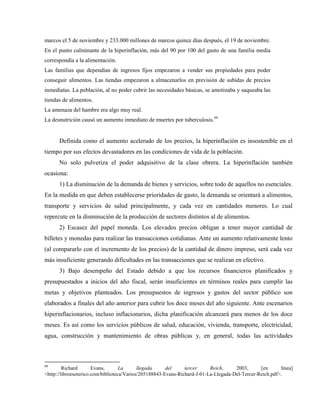 marcos el 5 de noviembre y 233.000 millones de marcos quince días después, el 19 de noviembre.
En el punto culminante de la hiperinflación, más del 90 por 100 del gasto de una familia media
correspondía a la alimentación.
Las familias que dependían de ingresos fijos empezaron a vender sus propiedades para poder
conseguir alimentos. Las tiendas empezaron a almacenarlos en previsión de subidas de precios
inmediatas. La población, al no poder cubrir las necesidades básicas, se amotinaba y saqueaba las
tiendas de alimentos.
La amenaza del hambre era algo muy real.
La desnutrición causó un aumento inmediato de muertes por tuberculosis.99
Definida como el aumento acelerado de los precios, la hiperinflación es insostenible en el
tiempo por sus efectos devastadores en las condiciones de vida de la población.
No solo pulveriza el poder adquisitivo de la clase obrera. La hiperinflación también
ocasiona:
1) La disminución de la demanda de bienes y servicios, sobre todo de aquellos no esenciales.
En la medida en que deben establecerse prioridades de gasto, la demanda se orientará a alimentos,
transporte y servicios de salud principalmente, y cada vez en cantidades menores. Lo cual
repercute en la disminución de la producción de sectores distintos al de alimentos.
2) Escasez del papel moneda. Los elevados precios obligan a tener mayor cantidad de
billetes y monedas para realizar las transacciones cotidianas. Ante un aumento relativamente lento
(al compararlo con el incremento de los precios) de la cantidad de dinero impreso, será cada vez
más insuficiente generando dificultades en las transacciones que se realizan en efectivo.
3) Bajo desempeño del Estado debido a que los recursos financieros planificados y
presupuestados a inicios del año fiscal, serán insuficientes en términos reales para cumplir las
metas y objetivos planteados. Los presupuestos de ingresos y gastos del sector público son
elaborados a finales del año anterior para cubrir los doce meses del año siguiente. Ante escenarios
hiperinflacionarios, incluso inflacionarios, dicha planificación alcanzará para menos de los doce
meses. Es así como los servicios públicos de salud, educación, vivienda, transporte, electricidad,
agua, construcción y mantenimiento de obras públicas y, en general, todas las actividades
99
Richard Evans, La llegada del tercer Reich, 2003, [en línea]
<http://libroesoterico.com/biblioteca/Varios/205188843-Evans-Richard-J-01-La-Llegada-Del-Tercer-Reich.pdf>.
 