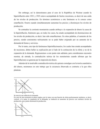 Sin embargo, así lo demostramos para el caso de la República de Weimar cuando la
hiperinflación entre 1921 y 1923 estuvo acompañada de fuertes recesiones, es decir de una caída
de los niveles de producción. En términos económicos a este fenómeno se le conoce como
estanflación. Ocurre cuando simultáneamente aumentan los precios y disminuyen los niveles de
producción.
Se contradice la corriente monetarista cuando atribuye a la expansión de dinero la causa de
la hiperinflación, fenómeno que, en todos los casos, ha estado acompañado de disminuciones de
los niveles de producción, es decir, han sido estanflaciones. En otras palabras, el aumento de los
precios, siendo consistentes teóricamente no se pudo haber originado por un aumento de la
demanda de bienes y servicios.
Por lo tanto, este tipo de fenómenos hiperinflacionarios, los cuales han estado acompañados
de recesiones, deben hallar su explicación por el lado de la contracción de la oferta y no de la
expansión de la demanda. Regresaremos a este punto más adelante, pero consideramos necesario
mostrar, de entrada, la contradicción teórica de los monetaristas cuando afirman que las
hiperinflaciones se generan por la impresión de dinero.
Además de la insalvable contradicción teórica de quienes comulgan con la teoría cuantitativa
del dinero, mostramos en este trabajo que la secuencia observada es contraria a la que ellos
plantean.
Q
P
Q0 Q1
P1
P0
E´
E
O
D
D´
Se trata de una inflación de demanda.
En caso de una economía en pleno empleo, por lo tanto con una función de oferta perfectamente inelástica, es decir,
vertical, a lo sumo, la expansión de la demanda, se traducirá en aumentos de precios con similares niveles de
producción, pero jamás disminuirá la producción.
Q
P
Q0 = Q1
P1
P0
E´
E
O
D
D´
 