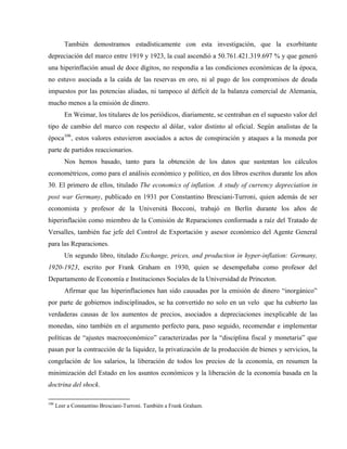 También demostramos estadísticamente con esta investigación, que la exorbitante
depreciación del marco entre 1919 y 1923, la cual ascendió a 50.761.421.319.697 % y que generó
una hiperinflación anual de doce dígitos, no respondía a las condiciones económicas de la época,
no estuvo asociada a la caída de las reservas en oro, ni al pago de los compromisos de deuda
impuestos por las potencias aliadas, ni tampoco al déficit de la balanza comercial de Alemania,
mucho menos a la emisión de dinero.
En Weimar, los titulares de los periódicos, diariamente, se centraban en el supuesto valor del
tipo de cambio del marco con respecto al dólar, valor distinto al oficial. Según analistas de la
época106
, estos valores estuvieron asociados a actos de conspiración y ataques a la moneda por
parte de partidos reaccionarios.
Nos hemos basado, tanto para la obtención de los datos que sustentan los cálculos
econométricos, como para el análisis económico y político, en dos libros escritos durante los años
30. El primero de ellos, titulado The economics of inflation. A study of currency depreciation in
post war Germany, publicado en 1931 por Constantino Bresciani-Turroni, quien además de ser
economista y profesor de la Universitá Bocconi, trabajó en Berlín durante los años de
hiperinflación como miembro de la Comisión de Reparaciones conformada a raíz del Tratado de
Versalles, también fue jefe del Control de Exportación y asesor económico del Agente General
para las Reparaciones.
Un segundo libro, titulado Exchange, prices, and production in hyper-inflation: Germany,
1920-1923, escrito por Frank Graham en 1930, quien se desempeñaba como profesor del
Departamento de Economía e Instituciones Sociales de la Universidad de Princeton.
Afirmar que las hiperinflaciones han sido causadas por la emisión de dinero “inorgánico”
por parte de gobiernos indisciplinados, se ha convertido no solo en un velo que ha cubierto las
verdaderas causas de los aumentos de precios, asociados a depreciaciones inexplicable de las
monedas, sino también en el argumento perfecto para, paso seguido, recomendar e implementar
políticas de “ajustes macroeconómico” caracterizadas por la “disciplina fiscal y monetaria” que
pasan por la contracción de la liquidez, la privatización de la producción de bienes y servicios, la
congelación de los salarios, la liberación de todos los precios de la economía, en resumen la
minimización del Estado en los asuntos económicos y la liberación de la economía basada en la
doctrina del shock.
106
Leer a Constantino Bresciani-Turroni. También a Frank Graham.
 