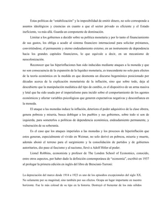 Estas políticas de “estabilización” y la imposibilidad de emitir dinero, no solo corresponde a
asuntos ideológicos y creencias en cuanto a que el sector privado es eficiente y el Estado
ineficiente, va más allá. Guarda un componente de dominación.
Limitar a los gobiernos a decidir sobre su política monetaria y por lo tanto el financiamiento
de sus gastos, los obliga a acudir al sistema financiero internacional para solicitar préstamos,
convirtiéndose, el permanente y eterno endeudamiento externo, en un instrumento de dependencia
hacia los grandes capitales financieros, lo que equivale a decir, en un mecanismo de
neocolonización.
Reconocer que las hiperinflaciones han sido inducidas mediante ataques a la moneda y que
no son consecuencia de la expansión de la liquidez monetaria, es trascendente no solo para efectos
de la teoría económica en la medida en que desmonta un discurso hegemónico posicionado por
décadas acerca de la explicación monetarista de la inflación, sino que sobre todo, deja al
descubierto que la manipulación mediática del tipo de cambio, es el dispositivo de un arma masiva
y letal que ha sido usada por el imperialismo para incidir sobre el comportamiento de los agentes
económicos y afectar variables psicológicas que generen expectativas negativas y desconfianza en
la moneda.
El ataque a las monedas induce la inflación, deteriora el poder adquisitivo de la clase obrera,
genera pobreza y miseria, busca doblegar a los pueblos y sus gobiernos, sobre todo si son de
izquierda, para someterlos a políticas de dependencia económica, endeudamiento permanente, y
vulneración de su soberanía.
Es el caso que los ataques imperiales a las monedas y los procesos de hiperinflación que
estos generan, especialmente el vivido en Weimar, no solo derivó en pobreza, miseria y muerte,
además abonó el terreno para el surgimiento y la consolidación de partidos y de gobiernos
autoritarios, dio paso al fascismo y al nazismo, llevó a Adolf Hitler al poder.
Lionel Robbins, economista y profesor de The London School of Economics, conocido,
entre otros aspectos, por haber dado la definición contemporánea de “economía”, escribió en 1937
al prologar la primera edición en inglés del libro de Bresciani-Turroni:
La depreciación del marco desde 1914 a 1923 es uno de los episodios excepcionales del siglo XX.
No solamente por su magnitud, sino también por sus efectos. Ocupa un lugar importante en nuestro
horizonte. Fue lo más colosal de su tipo en la historia. Destruyó el bienestar de los más sólidos
 