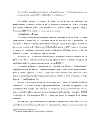 elementos de la sociedad alemana: dejó atrás un desequilibrio moral y económico, tierra apta para los
desastres que han seguido. Hitler es el hijo adoptivo de la inflación.107
Este trabajo constituye la primera de varias entregas en las que analizamos las
hiperinflaciones ocurridas en la historia. En las próximas mostraremos los casos de Nicaragua
(1986-1991), Zimbabwe (2007-2008), Ecuador (2000), Bolivia (1985), Argentina (1989) y
Venezuela (2013-2017). En todos se observa un mismo patrón.
1. Estanflación en Weimar
Un fenómeno interesante se presentó en Alemania: en tiempos de guerra, desde 1914 hasta
1918, cuando se supone que las condiciones no son las más aptas para la producción y el
desarrollo, la inflación se mantuvo relativamente estable: no superó los dos dígitos. En 1916 los
precios solo aumentaron 1 %. Fue después de finalizada la guerra, en 1919, cuando se comienzan
a observar los exorbitantes aumentos de precios, siendo el año 1923 el de mayores niveles de
inflación. El gráfico 23 así lo muestra. (Ver en Anexos).
A partir de 1921, la economía alemana comenzó a evidenciar aumentos acelerados de los
precios. En 1923, la inflación anual fue de doce dígitos, el mayor incremento se registró en
octubre de ese año: los precios aumentaron, solo ese mes 29.586 %.
Los teóricos atribuyen la hiperinflación de la República de Weimar a “la incontrolable”
impresión de dinero por parte del Gobierno alemán para cubrir la deuda que las potencias aliadas,
Estados Unidos, Inglaterra y Francia, le impusieron como sanciones para resarcir los daños
causados durante la guerra. Sanciones que se concretaron mediante la firma, en Versalles, el 28 de
junio de 1919, del Tratado de Paz.
Al respecto, debemos mencionar que durante la guerra, la cantidad de dinero en circulación
aumentó 957 %, en enero de 1914 la liquidez monetaria era 2,1 millardos de papermarks, y en
diciembre de 1918 ascendió a 22,2 millardos. Sin embargo, los precios, durante el mismo período,
como hemos observado no superaron las variaciones de dos dígitos anuales, y entre enero de 1914
y diciembre de 1918 aumentaron 155 %, es decir, por debajo del aumento de la liquidez
monetaria.
Por otra parte, y ya centrándonos en el período de hiperinflación, entre 1919 y 1923, se
contradicen los monetaristas cuando atribuyen a la expansión de dinero, la causa del aumento de
107
Constantino Bresciani-Turroni, The economics …, op.cit., p.6.
 