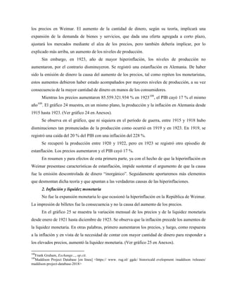 los precios en Weimar. El aumento de la cantidad de dinero, según su teoría, implicará una
expansión de la demanda de bienes y servicios, que dada una oferta agregada a corto plazo,
ajustará los mercados mediante el alza de los precios, pero también debería implicar, por lo
explicado más arriba, un aumento de los niveles de producción.
Sin embargo, en 1923, año de mayor hiperinflación, los niveles de producción no
aumentaron, por el contrario disminuyeron. Se registró una estanflación en Alemania. De haber
sido la emisión de dinero la causa del aumento de los precios, tal como repiten los monetaristas,
estos aumentos debieron haber estado acompañados por mayores niveles de producción, a su vez
consecuencia de la mayor cantidad de dinero en manos de los consumidores.
Mientras los precios aumentaron 85.559.321.934 % en 1923108
, el PIB cayó 17 % el mismo
año109
. El gráfico 24 muestra, en un mismo plano, la producción y la inflación en Alemania desde
1915 hasta 1923. (Ver gráfico 24 en Anexos).
Se observa en el gráfico, que ni siquiera en el período de guerra, entre 1915 y 1918 hubo
disminuciones tan pronunciadas de la producción como ocurrió en 1919 y en 1923. En 1919, se
registró una caída del 20 % del PIB con una inflación del 228 %.
Se recuperó la producción entre 1920 y 1922, pero en 1923 se registró otro episodio de
estanflación. Los precios aumentaron y el PIB cayó 17 %.
En resumen y para efectos de esta primera parte, ya con el hecho de que la hiperinflación en
Weimar presentase características de estanflación, impide sustentar el argumento de que la causa
fue la emisión descontrolada de dinero “inorgánico”. Seguidamente aportaremos más elementos
que desmontan dicha teoría y que apuntan a las verdaderas causas de las hiperinflaciones.
2. Inflación y liquidez monetaria
No fue la expansión monetaria lo que ocasionó la hiperinflación en la República de Weimar.
La impresión de billetes fue la consecuencia y no la causa del aumento de los precios.
En el gráfico 25 se muestra la variación mensual de los precios y de la liquidez monetaria
desde enero de 1921 hasta diciembre de 1923. Se observa que la inflación precede los aumentos de
la liquidez monetaria. En otras palabras, primero aumentaron los precios, y luego, como respuesta
a la inflación y en vista de la necesidad de contar con mayor cantidad de dinero para responder a
los elevados precios, aumentó la liquidez monetaria. (Ver gráfico 25 en Anexos).
108
Frank Graham, Exchange..., op.cit.
109
Maddison Project Database [en línea] <https:// www. rug.nl/ ggdc/ historicald evelopment /maddison /releases/
maddison-project-database-2018>
 