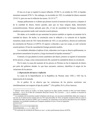 El mes en el que se registró la mayor inflación, 29.586 %, en octubre de 1923, la liquidez
monetaria aumentó 8756 %. Sin embargo, en noviembre de 1923, la cantidad de dinero aumentó
15.912 %, pero ese mes la inflación fue menor, 10.133 %110
.
Aunque gráficamente es evidente que primero ocurrió el aumento de los precios y después el
de la cantidad de dinero, hemos querido, para que no haya ninguna duda, demostrarlo
econométricamente. Hemos aplicado para ello, el test de causalidad de Granger, herramienta
estadística que permite medir cuál variación ocurrió primero.
Sin dudas, en la medida en que aumentan los precios también se registra un aumento de la
cantidad de dinero. De hecho, la correlación entre la inflación y la variación de la liquidez
monetaria, desde enero de 1921 hasta diciembre de 1923, es casi perfecta y directa (el coeficiente
de correlación de Pearson es 0,9872). El aspecto a dilucidar y que nos ocupa, es cuál variación
ocurrió primero. El test de causalidad de Granger permitió medirlo.
Los resultados obtenidos al aplicar el test, coherentes con lo que se observa gráficamente, es
que primero aumentaron los precios y luego incrementó la liquidez monetaria111
.
Contrario a lo que plantea la teoría cuantitativa del dinero, primero se registró el incremento
de los precios, y luego, como consecuencia de ello, aumentó la cantidad de dinero en circulación.
Por lo tanto, la causa del aumento de los precios en Weimar no fue la impresión de dinero
por parte del gobierno alemán. Lo que hace necesario, entonces, identificar el origen de las
variaciones de los precios.
3. Depreciación del marco e inflación
La causa de la hiperinflación en la República de Weimar entre 1920 y 1923 fue la
depreciación de la moneda.
En el gráfico 26 se observa que las variaciones de los precios ocurrieron casi
simultáneamente con respecto al tipo de cambio112
. (Ver gráfico 26 A y B en Anexos).
110
Quienes tienen interés en acudir a la fuente original de los datos pueden consultar el libro de Frank Graham,
Exchange…, op.cit. En el libro de Constantino Bresciani-Turroni, The economics…, op.cit., también se encuentra la
información estadística.
111
Los resultados del test permiten aceptar la hipótesis nula de que, con una mayor probabilidad, dados dos rezagos en
una serie de 34 observaciones (desde enero de 1921 hasta diciembre de 1923), la liquidez monetaria (M2) no causó la
variación del índice de precios (INPC), por el contrario, las variaciones en los precios precedieron las de la liquidez
monetaria. Los resultados arrojados por el paquete estadístico Eviews 10 son los siguientes:
Pairwis e Gra ng er C au s a lity Te s ts
D ate : 03 /0 5/1 8 Tim e : 22 :37
Sam ple: 1 921 M01 19 23 M12
La gs : 2
N ull Hypo the s is : Obs F-Sta tis tic Prob .
M2 do es not Gran ger Ca us e IN PC 3 4 1 303 1.3 1.E-4 3
IN PC d oe s n ot Gra ng er C a us e M2 1 569 80 7 1.E-7 3
112
El coeficiente de correlación de Pearson es casi 1, es decir perfectamente directo (0,9978).
 