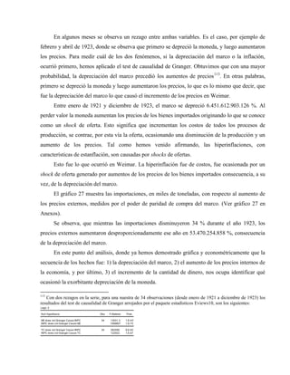 En algunos meses se observa un rezago entre ambas variables. Es el caso, por ejemplo de
febrero y abril de 1923, donde se observa que primero se depreció la moneda, y luego aumentaron
los precios. Para medir cuál de los dos fenómenos, si la depreciación del marco o la inflación,
ocurrió primero, hemos aplicado el test de causalidad de Granger. Obtuvimos que con una mayor
probabilidad, la depreciación del marco precedió los aumentos de precios113
. En otras palabras,
primero se depreció la moneda y luego aumentaron los precios, lo que es lo mismo que decir, que
fue la depreciación del marco lo que causó el incremento de los precios en Weimar.
Entre enero de 1921 y diciembre de 1923, el marco se depreció 6.451.612.903.126 %. Al
perder valor la moneda aumentan los precios de los bienes importados originando lo que se conoce
como un shock de oferta. Esto significa que incrementan los costos de todos los procesos de
producción, se contrae, por esta vía la oferta, ocasionando una disminución de la producción y un
aumento de los precios. Tal como hemos venido afirmando, las hiperinflaciones, con
características de estanflación, son causadas por shocks de ofertas.
Esto fue lo que ocurrió en Weimar. La hiperinflación fue de costos, fue ocasionada por un
shock de oferta generado por aumentos de los precios de los bienes importados consecuencia, a su
vez, de la depreciación del marco.
El gráfico 27 muestra las importaciones, en miles de toneladas, con respecto al aumento de
los precios externos, medidos por el poder de paridad de compra del marco. (Ver gráfico 27 en
Anexos).
Se observa, que mientras las importaciones disminuyeron 34 % durante el año 1923, los
precios externos aumentaron desproporcionadamente ese año en 53.470.254.858 %, consecuencia
de la depreciación del marco.
En este punto del análisis, donde ya hemos demostrado gráfica y econométricamente que la
secuencia de los hechos fue: 1) la depreciación del marco, 2) el aumento de los precios internos de
la economía, y por último, 3) el incremento de la cantidad de dinero, nos ocupa identificar qué
ocasionó la exorbitante depreciación de la moneda.
113
Con dos rezagos en la serie, para una nuestra de 34 observaciones (desde enero de 1921 a diciembre de 1923) los
resultados del test de causalidad de Granger arrojados por el paquete estadísticos Eviews10, son los siguientes:
Pairwise Granger Causality Tests
Date: 03/05/18 Time: 22:37
Sample: 1921M01 1923M12
Lags: 2
Null Hypothesis: Obs F-Statistic Prob.
M2 does not Granger Cause INPC 34 13031.3 1.E-43
INPC does not Granger Cause M2 1569807 1.E-73
Sample: 1921M01 1923M12
Lags: 2
Null Hypothesis: Obs F-Statistic Prob.
M2 does not Granger Cause INPC 34 13031.3 1.E-43
INPC does not Granger Cause M2 1569807 1.E-73
TC does not Granger Cause INPC 34 282090. 6.E-63
INPC does not Granger Cause TC 122552. 1.E-57
 