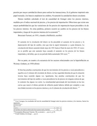 presión por mayor cantidad de dinero para realizar las transacciones, 8) el gobierno imprimió más
papel moneda y los bancos ampliaron los créditos, 9) aumentó la cantidad de dinero circulante.
Hemos también calculado el test de causalidad de Granger entre los precios internos,
medidos por el índice nacional de precios, y los precios de importación. Obtuvimos que existe una
mayor probabilidad de que las variaciones de los precios de importación hayan precedido a la de
los precios internos. En otras palabras, primero ocurrió un cambio en los precios de los bienes
importados y luego de los precios internos de la economía115
.
Bresciani-Turroni, en 1931, citando a Helfferich, escribió:
El aumento de la circulación del dinero no ha precedido al aumento de los precios y la
depreciación del tipo de cambio, sino que ésta la siguió lentamente y a gran distancia. La
circulación del dinero aumentó desde mayo de 1921 hasta el final de enero de 1923, 23 veces;
no es posible que este aumento haya causado el aumento en los precios de los bienes
importados y del dólar, que en ese período había aumentado 344 veces.116
Por su parte, en cuanto a la secuencia de los sucesos relacionados con la hiperinflación en
Weimar, Graham, en 1930 afirmó:
Si bien hay pruebas concluyentes de que los movimientos de los precios a veces precedieron a
aquellos en el volumen del circulante de dinero, no hay seguridad absoluta de que la situación
inversa haya ocurrido alguna vez. Igualmente, hay pruebas concluyentes de que los
movimientos del tipo de cambio a veces precedieron los de precios sin ninguna certeza de que
lo contrario fue alguna vez cierto. La simultaneidad aproximada del movimiento en las tres
curvas que marcó el último período de inflación puede haberse debido por completo a una
movilidad creciente en los precios internos y en el volumen de circulación del dinero. 117
115
Con 2 rezagos, los resultados del test de causalidad de Granger entre los precios externos y los internos, fueron los
siguientes:
Pairwise Granger Causality Tests
Date: 03/23/18 Time: 20:09
Sample: 1921M01 1923M12
Lags: 2
Null Hypothesis: Obs F-Statistic Prob.
PRECIOS_EXTERNOS__PODER_DEPARIDAD_DE_COMPRA_DEL_PAPER_MARK_ does not Granger Cause INPC__PAPER_MARCOS_ 34 97477.1 3.E-56
INPC__PAPER_MARCOS_ does not Granger Cause PRECIOS_EXTERNOS__PODER_DEPARIDAD_DE_COMPRA_DEL_PAPER_MARK_ 25334.2 1.E-47
116
Constantino Bresciani-Turroni, The economics…, op.cit., p. 45.
117
Frank Graham, Exchange…, op.cit.
 