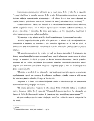 Economistas estadounidenses afirmaron que el orden causal de los eventos fue el siguiente:
“… depreciación de la moneda, aumento de los precios de importación, aumento de los precios
internos, déficits presupuestarios consiguientes, y al mismo tiempo, una mayor demanda de
crédito bancario; y finalmente aumento en el número de notas [cantidad de dinero circulante]”118
.
Escribió Bresciani-Turroni: “Un aumento en el tipo de cambio se extendió casi de inmediato
a todos los precios; no solo a los de artículos importados sino también a los bienes domésticos; y a
precios mayoristas y minoristas. La única preocupación de los industriales, mayoristas o
minoristas en ese momento era la tasa del dólar.
“Un aumento en los salarios, y tarifas siguió inmediatamente el aumento de los precios.
“Cuando los precios internos, gracias principalmente a la influencia de causas psicológicas,
comenzaron a adaptarse de inmediato a los aumentos repentinos de la tasa del dólar, la
depreciación de la moneda tendió a convertirse en un factor permanente y rápido sobre los precios
internos.
“El repentino aumento de los precios provocó una intensa demanda de la circulación de
dinero, porque la cantidad existente no era suficiente para el volumen de transacciones. Al mismo
tiempo, la necesidad de dinero por parte del Estado aumentó rápidamente. Bancos privados,
asediados por sus clientes, encontraron prácticamente imposible satisfacer la demanda de dinero.
Algunos días declararon que estaban obligados a suspender pagos o abrir sus oficinas por unas
pocas horas solamente.
“El pánico se apoderó de los industriales y de las clases comerciales, que ya no estaban en
condiciones de cumplir sus contratos. Se rechazaron los cheques privados porque se sabía que en
los bancos no podrían cobrarlos. El negocio fue detenido.
“El pánico se extendió a las clases trabajadoras cuando se enteraron de que sus empleadores
no tenían el efectivo para pagar sus salarios.
“El sistema económico reaccionó a esta escasez de la circulación medio; se inventaron
nuevas formas de crédito. En el verano de 1923, cuando la escasez de dinero fue más aguda, los
bancos de Berlín decidieron emitir un tipo de cheque que fuera aceptable en sus sucursales”.119
Ocuparemos lo que queda de este trabajo para identificar cuál fue la causa de la depreciación
del marco.
118
Ibidem.
119
Constantino Bresciani-Turroni, The economics…, op.cit.
 
