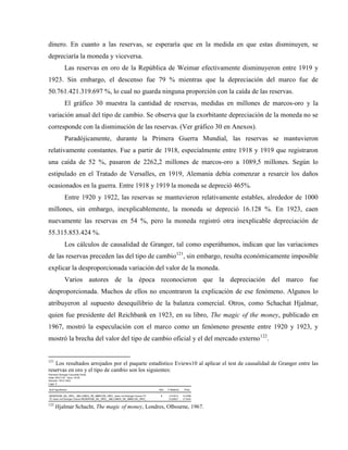 dinero. En cuanto a las reservas, se esperaría que en la medida en que estas disminuyen, se
depreciaría la moneda y viceversa.
Las reservas en oro de la República de Weimar efectivamente disminuyeron entre 1919 y
1923. Sin embargo, el descenso fue 79 % mientras que la depreciación del marco fue de
50.761.421.319.697 %, lo cual no guarda ninguna proporción con la caída de las reservas.
El gráfico 30 muestra la cantidad de reservas, medidas en millones de marcos-oro y la
variación anual del tipo de cambio. Se observa que la exorbitante depreciación de la moneda no se
corresponde con la disminución de las reservas. (Ver gráfico 30 en Anexos).
Paradójicamente, durante la Primera Guerra Mundial, las reservas se mantuvieron
relativamente constantes. Fue a partir de 1918, especialmente entre 1918 y 1919 que registraron
una caída de 52 %, pasaron de 2262,2 millones de marcos-oro a 1089,5 millones. Según lo
estipulado en el Tratado de Versalles, en 1919, Alemania debía comenzar a resarcir los daños
ocasionados en la guerra. Entre 1918 y 1919 la moneda se depreció 465%.
Entre 1920 y 1922, las reservas se mantuvieron relativamente estables, alrededor de 1000
millones, sin embargo, inexplicablemente, la moneda se depreció 16.128 %. En 1923, caen
nuevamente las reservas en 54 %, pero la moneda registró otra inexplicable depreciación de
55.315.853.424 %.
Los cálculos de causalidad de Granger, tal como esperábamos, indican que las variaciones
de las reservas preceden las del tipo de cambio121
, sin embargo, resulta económicamente imposible
explicar la desproporcionada variación del valor de la moneda.
Varios autores de la época reconocieron que la depreciación del marco fue
desproporcionada. Muchos de ellos no encontraron la explicación de ese fenómeno. Algunos lo
atribuyeron al supuesto desequilibrio de la balanza comercial. Otros, como Schachat Hjalmar,
quien fue presidente del Reichbank en 1923, en su libro, The magic of the money, publicado en
1967, mostró la especulación con el marco como un fenómeno presente entre 1920 y 1923, y
mostró la brecha del valor del tipo de cambio oficial y el del mercado externo122
.
121
Los resultados arrojados por el paquete estadístico Eviews10 al aplicar el test de causalidad de Granger entre las
reservas en oro y el tipo de cambio son los siguientes:
Pairwise Granger Causality Tests
Date: 03/21/18 Time: 18:30
Sample: 1914 1923
Lags: 2
Null Hypothesis: Obs F-Statistic Prob.
RESERVAS_DE_ORO__MILLONES_DE_MARCOS_ORO_ does not Granger Cause TC 8 2.01614 0.2786
TC does not Granger Cause RESERVAS_DE_ORO__MILLONES_DE_MARCOS_ORO_ 0.32627 0.7444
122
Hjalmar Schacht, The magic of money, Londres, Olbourne, 1967.
 