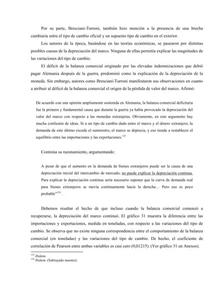 Por su parte, Bresciani-Turroni, también hizo mención a la presencia de una brecha
cambiaria entre el tipo de cambio oficial y un supuesto tipo de cambio en el exterior.
Los autores de la época, basándose en las teorías económicas, se pasearon por distintas
posibles causas de la depreciación del marco. Ninguna de ellas permitía explicar las magnitudes de
las variaciones del tipo de cambio.
El déficit de la balanza comercial originado por las elevadas indemnizaciones que debió
pagar Alemania después de la guerra, predominó como la explicación de la depreciación de la
moneda. Sin embargo, autores como Bresciani-Turroni manifestaron sus observaciones en cuanto
a atribuir al déficit de la balanza comercial el origen de la pérdida de valor del marco. Afirmó:
De acuerdo con una opinión ampliamente sostenida en Alemania, la balanza comercial deficitaria
fue la primera y fundamental causa que durante la guerra ya había provocado la depreciación del
valor del marco con respecto a las monedas extranjeras. Obviamente, en este argumento hay
mucha confusión de ideas. Si a un tipo de cambio dado entre el marco y el dinero extranjero, la
demanda de este último excede el suministro, el marco se deprecia, y eso tiende a restablecer el
equilibrio entre las importaciones y las exportaciones.123
Continúa su razonamiento, argumentando:
A pesar de que el aumento en la demanda de bienes extranjeros puede ser la causa de una
depreciación inicial del intercambio de mercado, no puede explicar la depreciación continua.
Para explicar la depreciación continua sería necesario suponer que la curva de demanda real
para bienes extranjeros se movía continuamente hacia la derecha… Pero eso es poco
probable”124
.
Debemos resaltar el hecho de que incluso cuando la balanza comercial comenzó a
recuperarse, la depreciación del marco continuó. El gráfico 31 muestra la diferencia entre las
importaciones y exportaciones, medida en toneladas, con respecto a las variaciones del tipo de
cambio. Se observa que no existe ninguna correspondencia entre el comportamiento de la balanza
comercial (en toneladas) y las variaciones del tipo de cambio. De hecho, el coeficiente de
correlación de Pearson entre ambas variables es casi cero (0,01215). (Ver gráfico 31 en Anexos).
123
Ibidem.
124
Ibidem. (Subrayado nuestro).
 