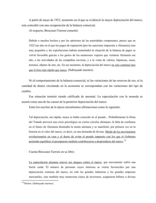 A partir de mayo de 1923, momento en el que se evidenció la mayor depreciación del marco,
esta coincidió con una recuperación de la balanza comercial.
Al respecto, Bresciani-Turroni comentó:
Debido a muchos hechos y por las opiniones de las autoridades competentes, parece que en
1922 (un año en el que los pagos de reparación [por las sanciones impuestas a Alemania] eran
muy pequeños y las exportaciones habían aumentado) la situación de la balanza de pagos se
volvió favorable gracias a los gastos de los numerosos viajeros que visitaron Alemania ese
año, a las actividades de las compañías navieras, y a la venta de valores, hipotecas, casas,
terrenos, objetos de arte, etc. En ese momento, la depreciación del marco no solo continuó sino
que lo hizo más rápido que nunca. (Subrayado nuestro).
Ni el comportamiento de la balanza comercial, ni las variaciones de las reservas de oro, ni la
cantidad de dinero circulando en la economía se correspondían con las variaciones del tipo de
cambio.
Esa situación terminó siendo calificada de anormal. La especulación con la moneda se
asomó como una de las causas de la posterior depreciación del marco.
Entre los escritos de la época encontramos afirmaciones como la siguiente:
Tal depreciación, tan rápida, nunca se había conocido en el pasado... Probablemente la firma
del Tratado provocó una crisis psicológica en ciertos círculos alemanes, la falta de confianza
en el futuro de Alemania dominaba la mente alemana y se manifestó, por primera vez en la
historia en el valor del marco, es decir, en una demanda de divisas. Miedo de los movimientos
revolucionarios en casa y el deseo de evitar el pesado impuesto con los que el Gobierno
pretendía equilibrar el presupuesto también contribuyeron a desprenderse del marco.125
Cuenta Bresciani-Turroni en su libro:
La especulación alemana renovó sus ataques contra el marco, que nuevamente sufrió una
fuerte caída. El número de personas cuyos intereses se vieron favorecidos por una
depreciación continua del marco, no solo las grandes industrias y las grandes empresas
mercantiles, sino también muy numerosas clases de inversores, acapararon billetes o divisas
125
Ibidem. (Subrayado nuestro).
 
