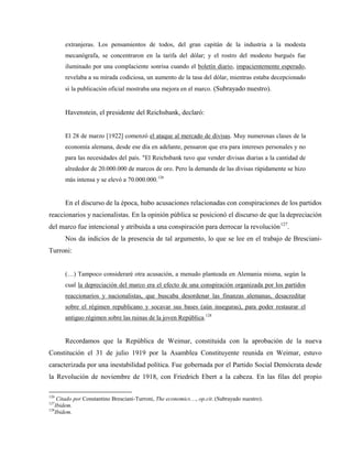 extranjeras. Los pensamientos de todos, del gran capitán de la industria a la modesta
mecanógrafa, se concentraron en la tarifa del dólar; y el rostro del modesto burgués fue
iluminado por una complaciente sonrisa cuando el boletín diario, impacientemente esperado,
revelaba a su mirada codiciosa, un aumento de la tasa del dólar, mientras estaba decepcionado
si la publicación oficial mostraba una mejora en el marco. (Subrayado nuestro).
Havenstein, el presidente del Reichsbank, declaró:
El 28 de marzo [1922] comenzó el ataque al mercado de divisas. Muy numerosas clases de la
economía alemana, desde ese día en adelante, pensaron que era para intereses personales y no
para las necesidades del país. "El Reichsbank tuvo que vender divisas diarias a la cantidad de
alrededor de 20.000.000 de marcos de oro. Pero la demanda de las divisas rápidamente se hizo
más intensa y se elevó a 70.000.000.126
En el discurso de la época, hubo acusaciones relacionadas con conspiraciones de los partidos
reaccionarios y nacionalistas. En la opinión pública se posicionó el discurso de que la depreciación
del marco fue intencional y atribuida a una conspiración para derrocar la revolución127
.
Nos da indicios de la presencia de tal argumento, lo que se lee en el trabajo de Bresciani-
Turroni:
(…) Tampoco consideraré otra acusación, a menudo planteada en Alemania misma, según la
cual la depreciación del marco era el efecto de una conspiración organizada por los partidos
reaccionarios y nacionalistas, que buscaba desordenar las finanzas alemanas, desacreditar
sobre el régimen republicano y socavar sus bases (aún inseguras), para poder restaurar el
antiguo régimen sobre las ruinas de la joven República.128
Recordamos que la República de Weimar, constituida con la aprobación de la nueva
Constitución el 31 de julio 1919 por la Asamblea Constituyente reunida en Weimar, estuvo
caracterizada por una inestabilidad política. Fue gobernada por el Partido Social Demócrata desde
la Revolución de noviembre de 1918, con Friedrich Ebert a la cabeza. En las filas del propio
126
Citado por Constantino Bresciani-Turroni, The economics…, op.cit. (Subrayado nuestro).
127
Ibidem.
128
Ibidem.
 