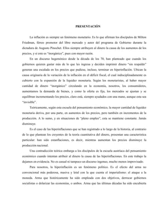 PRESENTACIÓN
La inflación es siempre un fenómeno monetario. Es lo que afirman los discípulos de Milton
Friedman, férreo promotor del libre mercado y autor del programa de Gobierno durante la
dictadura de Augusto Pinochet. Ellos siempre atribuyen al dinero la causa de los aumentos de los
precios, y si este es “inorgánico”, pues con mayor razón.
En un discurso hegemónico desde la década de los 70, han planteado que cuando los
gobiernos quieren gastar más de lo que les ingresa y deciden imprimir dinero “sin respaldo”
generan una escalada en los precios que pudiese, incluso, terminar en hiperinflación. Ubican la
causa originaria de la variación de la inflación en el déficit fiscal, el cual indisciplinadamente es
cubierto con la expansión de la liquidez monetaria. Según los monetaristas, al haber mayor
cantidad de dinero “inorgánico” circulando en la economía, nosotros, los consumidores,
aumentamos la demanda de bienes, y como la oferta es fija, los mercados se ajustan y se
equilibran incrementando los precios, claro está, siempre ayudados con una mano, aunque esta sea
“invisible”.
Teóricamente, según esta escuela del pensamiento económico, la mayor cantidad de liquidez
monetaria deriva, por una parte, en aumentos de los precios, pero también en incrementos de la
producción. A lo sumo, y en situaciones de “pleno empleo”, esta se mantiene constante. Jamás
disminuye.
Es el caso de las hiperinflaciones que se han registrado a lo largo de la historia, al contrario
de lo que plantean los creyentes de la teoría cuantitativa del dinero, presentan una característica
particular: han sido estanflaciones, es decir, mientras aumentan los precios disminuye la
producción nacional.
Una contradicción teórica embarga a los discípulos de la escuela austríaca del pensamiento
económico cuando intentan atribuir al dinero la causa de las hiperinflaciones. En este trabajo la
dejamos en evidencia. No es casual ni tampoco un discurso ingenuo, mucho menos improvisado.
Para nosotros, la hiperinflación es un fenómeno político. Es el efecto del arma no
convencional más poderosa, masiva y letal con la que cuenta el imperialismo: el ataque a la
moneda. Arma que históricamente ha sido empleada con dos objetivos, derrocar gobiernos
socialistas o dolarizar las economías, o ambos. Arma que las últimas décadas ha sido encubierta
 