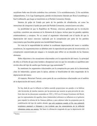 socialismo hubo una división creándose tres corrientes: 1) la socialdemocracia, 2) los socialistas
independientes, 3) la Liga Espartaquista, partido revolucionario liderado por Rosa Luxemburgo y
Karl Liebknecht, que luego se transformó en el Partido Comunista Alemán.
Intentos de golpe de Estado por parte de los partidos de ultraderecha, así como las
intenciones de conquistar el poder por parte del Partido Comunista, caracterizaron esos años.
La posibilidad de que la República de Weimar, estuviese gobernada por la revolución
socialista, constituía una amenaza en la Alemania de la época, incluso para los grandes capitales
estadounidenses y europeos. No es casual el argumento relacionado con el hecho de que la
depreciación del marco estuviese explicada por la conspiración por parte de los partidos
reaccionarios que buscaban generar una inestabilidad financiera.
En vista de la imposibilidad de atribuir la exorbitante depreciación del marco a variables
económicas, las argumentaciones se debatían entre la especulación por parte de inversionistas y la
conspiración caracterizada por ataques a la moneda para influir en un desorden de las finanzas
alemanas.
Hubo objeciones a las acusaciones relacionadas con la especulación del marco. La principal
de ellas es el hecho de que estas tienden a desaparecer una vez que los mercados se equilibran ante
niveles altos del tipo de cambio que limitan que siga aumentando129
.
Se mantienen los argumentos relacionados con la conspiración por parte de la denominada
clase de industriales, quienes para la época, además se beneficiaban de tales magnitudes de la
depreciación del marco.
Al respecto, Bresciani-Turroni, como parte de sus conclusiones relacionadas con el análisis
de la depreciación del marco, afirmó:
No hay duda de que la inflación no habría asumido proporciones tan grandes si no hubiese
sido favorecida, de muchas maneras, por las personas que sacaron un gran provecho de esto.
Está claro de las discusiones sostenidas en 1922 y 1923 en el Consejo Económico del Reich,
que los representantes de aquellas clases [industriales] utilizaron su influencia en el gobierno
para impedir la reforma de las finanzas públicas y para sabotear todas las propuestas para la
estabilización del tipo de cambio alemán, que solo aceptaron cuando, al fin, una catástrofe
económica amenazó a Alemania y era evidente que las consecuencias de la inflación
rebotarían contra sus autores. Sin hacer la afirmación exagerada de que la depreciación del
129
Ibidem.
 