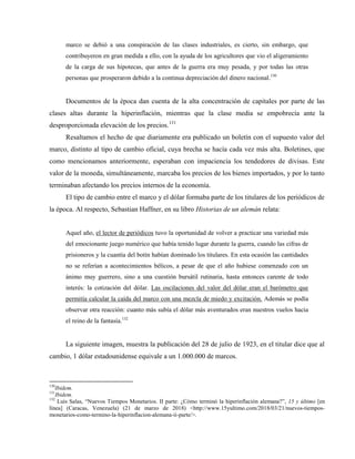marco se debió a una conspiración de las clases industriales, es cierto, sin embargo, que
contribuyeron en gran medida a ello, con la ayuda de los agricultores que vio el aligeramiento
de la carga de sus hipotecas, que antes de la guerra era muy pesada, y por todas las otras
personas que prosperaron debido a la continua depreciación del dinero nacional.130
Documentos de la época dan cuenta de la alta concentración de capitales por parte de las
clases altas durante la hiperinflación, mientras que la clase media se empobrecía ante la
desproporcionada elevación de los precios.131
Resaltamos el hecho de que diariamente era publicado un boletín con el supuesto valor del
marco, distinto al tipo de cambio oficial, cuya brecha se hacía cada vez más alta. Boletines, que
como mencionamos anteriormente, esperaban con impaciencia los tendedores de divisas. Este
valor de la moneda, simultáneamente, marcaba los precios de los bienes importados, y por lo tanto
terminaban afectando los precios internos de la economía.
El tipo de cambio entre el marco y el dólar formaba parte de los titulares de los periódicos de
la época. Al respecto, Sebastian Haffner, en su libro Historias de un alemán relata:
Aquel año, el lector de periódicos tuvo la oportunidad de volver a practicar una variedad más
del emocionante juego numérico que había tenido lugar durante la guerra, cuando las cifras de
prisioneros y la cuantía del botín habían dominado los titulares. En esta ocasión las cantidades
no se referían a acontecimientos bélicos, a pesar de que el año hubiese comenzado con un
ánimo muy guerrero, sino a una cuestión bursátil rutinaria, hasta entonces carente de todo
interés: la cotización del dólar. Las oscilaciones del valor del dólar eran el barómetro que
permitía calcular la caída del marco con una mezcla de miedo y excitación. Además se podía
observar otra reacción: cuanto más subía el dólar más aventurados eran nuestros vuelos hacia
el reino de la fantasía.132
La siguiente imagen, muestra la publicación del 28 de julio de 1923, en el titular dice que al
cambio, 1 dólar estadounidense equivale a un 1.000.000 de marcos.
130
Ibidem.
131
Ibidem.
132
Luis Salas, “Nuevos Tiempos Monetarios. II parte: ¿Cómo terminó la hiperinflación alemana?”, 15 y último [en
línea] (Caracas, Venezuela) (21 de marzo de 2018) <http://www.15yultimo.com/2018/03/21/nuevos-tiempos-
monetarios-como-termino-la-hiperinflacion-alemana-ii-parte/>.
 