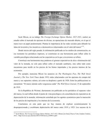 Scott Mixon, en su trabajo The Foreign Exchange Option Market, 1917-1921, realizó un
estudio sobre el mercado de opciones de divisas, en operaciones de mercado abierto, en el que el
marco tuvo un papel predominante. Plantea la importancia de las redes sociales para difundir las
ideas de inversión y los incentivos o desincentivos relacionados con el valor del marco”133
.
Desde inicios del siglo pasado, la información publicada en los medios de comunicación, en
ese momento los periódicos impresos, se constituían en una herramienta para influir sobre la
variable psicológica relacionada con las expectativas en lo que a inversiones se refiere.
Constituye una herramienta muy poderosa el generar expectativas de alza o disminución del
valor de la moneda, no solo para influir sobre el mercado cambiario, sino sobre todo como
mecanismo para incidir en los precios de los bienes importados y los precios internos de las
economías.
Por ejemplo, menciona Mixon los anuncios en The Washington Post, The Wall Street
Journal y The New York Times desde 1919, todos relacionados con las opciones de compra del
marco y sus supuestos valores, así como su desplome a partir de 1920. Entre las publicaciones se
encuentran: “El marco alemán sufre vergonzosa caída” The Wall Street Journal, 15 de septiembre
de 1919.
En la República de Weimar, diariamente era publicado en los periódicos el supuesto valor
del marco, lo cual influía desde el punto de vista psicológico a la consolidación de expectativas de
depreciación de la moneda, información asimilada por los agentes económicos para la marcación
de los precios de importación y los internos de la economía.
Concluimos en esta parte que no hay manera de explicar económicamente la
desproporcionada y exorbitante depreciación del marco entre 1919 y 1923. Los sucesos de la
133
Scott Mixon, The Foreign Exchange Option Market, 1917-1921, Mimeo [en línea] (Nueva York, Estados Unidos),
2011, <http//wcon.as.nyu.edu/docs/IO/23160/mixon_0309012.pdf>.
 
