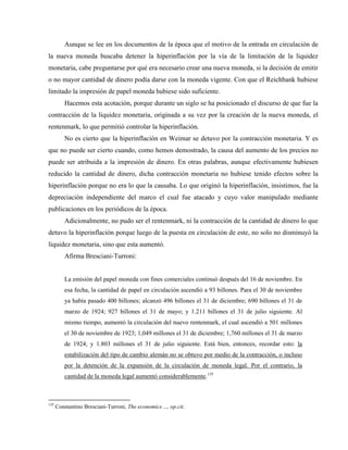 Aunque se lee en los documentos de la época que el motivo de la entrada en circulación de
la nueva moneda buscaba detener la hiperinflación por la vía de la limitación de la liquidez
monetaria, cabe preguntarse por qué era necesario crear una nueva moneda, si la decisión de emitir
o no mayor cantidad de dinero podía darse con la moneda vigente. Con que el Reichbank hubiese
limitado la impresión de papel moneda hubiese sido suficiente.
Hacemos esta acotación, porque durante un siglo se ha posicionado el discurso de que fue la
contracción de la liquidez monetaria, originada a su vez por la creación de la nueva moneda, el
rentenmark, lo que permitió controlar la hiperinflación.
No es cierto que la hiperinflación en Weimar se detuvo por la contracción monetaria. Y es
que no puede ser cierto cuando, como hemos demostrado, la causa del aumento de los precios no
puede ser atribuida a la impresión de dinero. En otras palabras, aunque efectivamente hubiesen
reducido la cantidad de dinero, dicha contracción monetaria no hubiese tenido efectos sobre la
hiperinflación porque no era lo que la causaba. Lo que originó la hiperinflación, insistimos, fue la
depreciación independiente del marco el cual fue atacado y cuyo valor manipulado mediante
publicaciones en los periódicos de la época.
Adicionalmente, no pudo ser el rentenmark, ni la contracción de la cantidad de dinero lo que
detuvo la hiperinflación porque luego de la puesta en circulación de este, no solo no disminuyó la
liquidez monetaria, sino que esta aumentó.
Afirma Bresciani-Turroni:
La emisión del papel moneda con fines comerciales continuó después del 16 de noviembre. En
esa fecha, la cantidad de papel en circulación ascendió a 93 billones. Para el 30 de noviembre
ya había pasado 400 billones; alcanzó 496 billones el 31 de diciembre; 690 billones el 31 de
marzo de 1924; 927 billones el 31 de mayo; y 1.211 billones el 31 de julio siguiente. Al
mismo tiempo, aumentó la circulación del nuevo rentenmark, el cual ascendió a 501 millones
el 30 de noviembre de 1923; 1,049 millones el 31 de diciembre; 1,760 millones el 31 de marzo
de 1924; y 1.803 millones el 31 de julio siguiente. Está bien, entonces, recordar esto: la
estabilización del tipo de cambio alemán no se obtuvo por medio de la contracción, o incluso
por la detención de la expansión de la circulación de moneda legal. Por el contrario, la
cantidad de la moneda legal aumentó considerablemente.135
135
Constantino Bresciani-Turroni, The economics ..., op.cit.
 