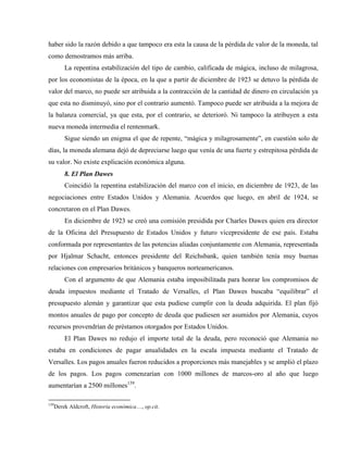 haber sido la razón debido a que tampoco era esta la causa de la pérdida de valor de la moneda, tal
como demostramos más arriba.
La repentina estabilización del tipo de cambio, calificada de mágica, incluso de milagrosa,
por los economistas de la época, en la que a partir de diciembre de 1923 se detuvo la pérdida de
valor del marco, no puede ser atribuida a la contracción de la cantidad de dinero en circulación ya
que esta no disminuyó, sino por el contrario aumentó. Tampoco puede ser atribuida a la mejora de
la balanza comercial, ya que esta, por el contrario, se deterioró. Ni tampoco la atribuyen a esta
nueva moneda intermedia el rentenmark.
Sigue siendo un enigma el que de repente, “mágica y milagrosamente”, en cuestión solo de
días, la moneda alemana dejó de depreciarse luego que venía de una fuerte y estrepitosa pérdida de
su valor. No existe explicación económica alguna.
8. El Plan Dawes
Coincidió la repentina estabilización del marco con el inicio, en diciembre de 1923, de las
negociaciones entre Estados Unidos y Alemania. Acuerdos que luego, en abril de 1924, se
concretaron en el Plan Dawes.
En diciembre de 1923 se creó una comisión presidida por Charles Dawes quien era director
de la Oficina del Presupuesto de Estados Unidos y futuro vicepresidente de ese país. Estaba
conformada por representantes de las potencias aliadas conjuntamente con Alemania, representada
por Hjalmar Schacht, entonces presidente del Reichsbank, quien también tenía muy buenas
relaciones con empresarios británicos y banqueros norteamericanos.
Con el argumento de que Alemania estaba imposibilitada para honrar los compromisos de
deuda impuestos mediante el Tratado de Versalles, el Plan Dawes buscaba “equilibrar” el
presupuesto alemán y garantizar que esta pudiese cumplir con la deuda adquirida. El plan fijó
montos anuales de pago por concepto de deuda que pudiesen ser asumidos por Alemania, cuyos
recursos provendrían de préstamos otorgados por Estados Unidos.
El Plan Dawes no redujo el importe total de la deuda, pero reconoció que Alemania no
estaba en condiciones de pagar anualidades en la escala impuesta mediante el Tratado de
Versalles. Los pagos anuales fueron reducidos a proporciones más manejables y se amplió el plazo
de los pagos. Los pagos comenzarían con 1000 millones de marcos-oro al año que luego
aumentarían a 2500 millones139
.
139
Derek Aldcroft, Historia económica…, op.cit.
 