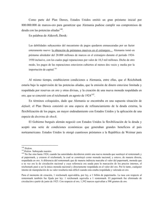 Como parte del Plan Dawes, Estados Unidos emitió un gran préstamo inicial por
800.000.000 de marcos-oro para garantizar que Alemania pudiese cumplir sus compromisos de
deuda con las potencias aliadas140
.
En palabras de Aldcroft, Derek:
Las debilidades subyacentes del mecanismo de pagos quedaron enmascaradas por un factor
enteramente nuevo: la obtención de préstamos masivos en el extranjero… Alemania tomó en
préstamo alrededor del 28.000 millones de marcos en el extranjero durante el período 1924-
1930 inclusive, con los cuales pagó reparaciones por valor de 10,3 mil millones. Dicho de otro
modo, los pagos de las reparaciones estuvieron cubiertos al menos dos veces y media por la
importación de capital.141
Al mismo tiempo, establecieron condiciones a Alemania, entre ellas, que el Reichsbank
estaría bajo la supervisión de las potencias aliadas, que la emisión de dinero estuviese limitada y
respaldada por reservas en oro y otras divisas, y la creación de una nueva moneda respaldada en
oro, que se concretó con el reichsmark en agosto de 1924142
.
En términos coloquiales, dado que Alemania se encontraba en una supuesta situación de
default, el Plan Dawes consistió en una especie de refinanciamiento de la deuda externa, la
flexibilización de los pagos, un mayor endeudamiento con Estados Unidos y la aplicación de una
especie de doctrina de shock.
El Gobierno burgués alemán negoció con Estados Unidos la flexibilización de la deuda y
aceptó una serie de condiciones económicas que generaban grandes beneficios al país
norteamericano. Estados Unidos le otorgó cuantiosos préstamos a la República de Weimar para
140
Ibidem.
141
Ibidem. Subrayado nuestro.
142
No fue sino hasta 1924, cuando las autoridades decidieron emitir una nueva moneda que sustituyó al rentenmark y
al papermark, y crearon el reichsmark, la cual se constituyó como moneda nacional, y estuvo, de manera directa,
respaldada en oro. A diferencia del rentenmark que de manera indirecta marcaba el valor del papermark, moneda que
a su vez era la de circulación nacional y cuya referencia era usada para la marcación de los precios internos, el
reichsmark pasó a ser la única moneda nacional y directamente respaldada en el valor del oro. Por lo tanto, cualquier
intento de manipulación de su valor resultaría más difícil cuando esta estaba respaldada y valorada en oro.
Para el momento de creación, 1 reichsmark equivaldría, por ley, a 1 billón de papermarks. La tasa con respecto al
rentenmark también fue fijada por ley: 1 reichsmark equivalía a 1 rentenmark. El papermark fue eliminado de
circulación a partir de junio de 1925. Con respecto al oro, 1,392 marcos equivalían a 500 gramos de oro.
 