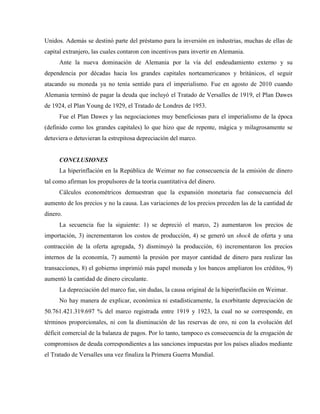 Unidos. Además se destinó parte del préstamo para la inversión en industrias, muchas de ellas de
capital extranjero, las cuales contaron con incentivos para invertir en Alemania.
Ante la nueva dominación de Alemania por la vía del endeudamiento externo y su
dependencia por décadas hacia los grandes capitales norteamericanos y británicos, el seguir
atacando su moneda ya no tenía sentido para el imperialismo. Fue en agosto de 2010 cuando
Alemania terminó de pagar la deuda que incluyó el Tratado de Versalles de 1919, el Plan Dawes
de 1924, el Plan Young de 1929, el Tratado de Londres de 1953.
Fue el Plan Dawes y las negociaciones muy beneficiosas para el imperialismo de la época
(definido como los grandes capitales) lo que hizo que de repente, mágica y milagrosamente se
detuviera o detuvieran la estrepitosa depreciación del marco.
CONCLUSIONES
La hiperinflación en la República de Weimar no fue consecuencia de la emisión de dinero
tal como afirman los propulsores de la teoría cuantitativa del dinero.
Cálculos econométricos demuestran que la expansión monetaria fue consecuencia del
aumento de los precios y no la causa. Las variaciones de los precios preceden las de la cantidad de
dinero.
La secuencia fue la siguiente: 1) se depreció el marco, 2) aumentaron los precios de
importación, 3) incrementaron los costos de producción, 4) se generó un shock de oferta y una
contracción de la oferta agregada, 5) disminuyó la producción, 6) incrementaron los precios
internos de la economía, 7) aumentó la presión por mayor cantidad de dinero para realizar las
transacciones, 8) el gobierno imprimió más papel moneda y los bancos ampliaron los créditos, 9)
aumentó la cantidad de dinero circulante.
La depreciación del marco fue, sin dudas, la causa original de la hiperinflación en Weimar.
No hay manera de explicar, económica ni estadísticamente, la exorbitante depreciación de
50.761.421.319.697 % del marco registrada entre 1919 y 1923, la cual no se corresponde, en
términos proporcionales, ni con la disminución de las reservas de oro, ni con la evolución del
déficit comercial de la balanza de pagos. Por lo tanto, tampoco es consecuencia de la erogación de
compromisos de deuda correspondientes a las sanciones impuestas por los países aliados mediante
el Tratado de Versalles una vez finaliza la Primera Guerra Mundial.
 