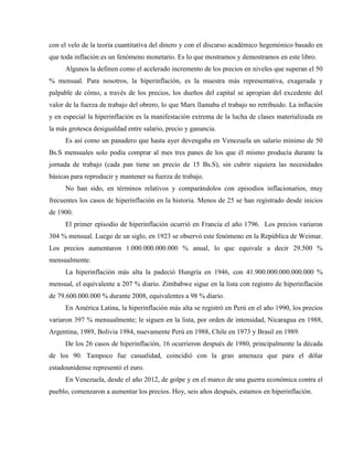 con el velo de la teoría cuantitativa del dinero y con el discurso académico hegemónico basado en
que toda inflación es un fenómeno monetario. Es lo que mostramos y demostramos en este libro.
Algunos la definen como el acelerado incremento de los precios en niveles que superan el 50
% mensual. Para nosotros, la hiperinflación, es la muestra más representativa, exagerada y
palpable de cómo, a través de los precios, los dueños del capital se apropian del excedente del
valor de la fuerza de trabajo del obrero, lo que Marx llamaba el trabajo no retribuido. La inflación
y en especial la hiperinflación es la manifestación extrema de la lucha de clases materializada en
la más grotesca desigualdad entre salario, precio y ganancia.
Es así como un panadero que hasta ayer devengaba en Venezuela un salario mínimo de 50
Bs.S mensuales solo podía comprar al mes tres panes de los que él mismo producía durante la
jornada de trabajo (cada pan tiene un precio de 15 Bs.S), sin cubrir siquiera las necesidades
básicas para reproducir y mantener su fuerza de trabajo.
No han sido, en términos relativos y comparándolos con episodios inflacionarios, muy
frecuentes los casos de hiperinflación en la historia. Menos de 25 se han registrado desde inicios
de 1900.
El primer episodio de hiperinflación ocurrió en Francia el año 1796. Los precios variaron
304 % mensual. Luego de un siglo, en 1923 se observó este fenómeno en la República de Weimar.
Los precios aumentaron 1.000.000.000.000 % anual, lo que equivale a decir 29.500 %
mensualmente.
La hiperinflación más alta la padeció Hungría en 1946, con 41.900.000.000.000.000 %
mensual, el equivalente a 207 % diario. Zimbabwe sigue en la lista con registro de hiperinflación
de 79.600.000.000 % durante 2008, equivalentes a 98 % diario.
En América Latina, la hiperinflación más alta se registró en Perú en el año 1990, los precios
variaron 397 % mensualmente; le siguen en la lista, por orden de intensidad, Nicaragua en 1988,
Argentina, 1989, Bolivia 1984, nuevamente Perú en 1988, Chile en 1973 y Brasil en 1989.
De los 26 casos de hiperinflación, 16 ocurrieron después de 1980, principalmente la década
de los 90. Tampoco fue casualidad, coincidió con la gran amenaza que para el dólar
estadounidense representó el euro.
En Venezuela, desde el año 2012, de golpe y en el marco de una guerra económica contra el
pueblo, comenzaron a aumentar los precios. Hoy, seis años después, estamos en hiperinflación.
 