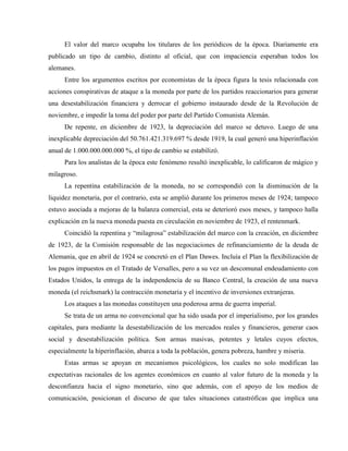 El valor del marco ocupaba los titulares de los periódicos de la época. Diariamente era
publicado un tipo de cambio, distinto al oficial, que con impaciencia esperaban todos los
alemanes.
Entre los argumentos escritos por economistas de la época figura la tesis relacionada con
acciones conspirativas de ataque a la moneda por parte de los partidos reaccionarios para generar
una desestabilización financiera y derrocar el gobierno instaurado desde de la Revolución de
noviembre, e impedir la toma del poder por parte del Partido Comunista Alemán.
De repente, en diciembre de 1923, la depreciación del marco se detuvo. Luego de una
inexplicable depreciación del 50.761.421.319.697 % desde 1919, la cual generó una hiperinflación
anual de 1.000.000.000.000 %, el tipo de cambio se estabilizó.
Para los analistas de la época este fenómeno resultó inexplicable, lo calificaron de mágico y
milagroso.
La repentina estabilización de la moneda, no se correspondió con la disminución de la
liquidez monetaria, por el contrario, esta se amplió durante los primeros meses de 1924; tampoco
estuvo asociada a mejoras de la balanza comercial, esta se deterioró esos meses, y tampoco halla
explicación en la nueva moneda puesta en circulación en noviembre de 1923, el rentenmark.
Coincidió la repentina y “milagrosa” estabilización del marco con la creación, en diciembre
de 1923, de la Comisión responsable de las negociaciones de refinanciamiento de la deuda de
Alemania, que en abril de 1924 se concretó en el Plan Dawes. Incluía el Plan la flexibilización de
los pagos impuestos en el Tratado de Versalles, pero a su vez un descomunal endeudamiento con
Estados Unidos, la entrega de la independencia de su Banco Central, la creación de una nueva
moneda (el reichsmark) la contracción monetaria y el incentivo de inversiones extranjeras.
Los ataques a las monedas constituyen una poderosa arma de guerra imperial.
Se trata de un arma no convencional que ha sido usada por el imperialismo, por los grandes
capitales, para mediante la desestabilización de los mercados reales y financieros, generar caos
social y desestabilización política. Son armas masivas, potentes y letales cuyos efectos,
especialmente la hiperinflación, abarca a toda la población, genera pobreza, hambre y miseria.
Estas armas se apoyan en mecanismos psicológicos, los cuales no solo modifican las
expectativas racionales de los agentes económicos en cuanto al valor futuro de la moneda y la
desconfianza hacia el signo monetario, sino que además, con el apoyo de los medios de
comunicación, posicionan el discurso de que tales situaciones catastróficas que implica una
 