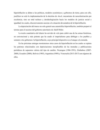 hiperinflación se deben a las políticas, modelos económicos y gobiernos de turno, para con ello,
justificar no solo la implementación de la doctrina de shock, mecanismo de neocolonización por
excelencia, sino un total rechazo y desideologización hacia los modelos de justicia social e
igualdad, los cuales, discursivamente asocian a la situación devastadora de la hiperinflación.
La depreciación del marco no solo generó una catastrófica hiperinflación, también preparó el
terreno para el ascenso del gobierno autoritario de Adolf Hitler.
La teoría cuantitativa del dinero ha servido de velo para cubrir una de las armas históricas,
no convencional y más potente que ha usado el imperialismo para doblegar a los pueblos y
someter a los gobiernos: la hiperinflación, cuyo principal dispositivo es el ataque a la moneda.
En las próximas entregas mostraremos otros casos de hiperinflación en los cuales se repiten
los patrones relacionados con depreciaciones inexplicables de las monedas y publicaciones
periódicas de supuestos valores del tipo de cambio. Nicaragua (1986-1991), Zimbabwe (2007-
2008), Ecuador (2000), Bolivia (1985), Argentina (1989) y Venezuela (2013-2017) son algunos de
ellos.
 