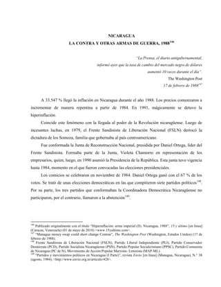 NICARAGUA
LA CONTRA Y OTRAS ARMAS DE GUERRA, 1988146
“La Prensa, el diario antigubernamental,
informó ayer que la tasa de cambio del mercado negro de dólares
aumentó 10 veces durante el día”.
The Washington Post
17 de febrero de 1988147
A 33.547 % llegó la inflación en Nicaragua durante el año 1988. Los precios comenzaron a
incrementar de manera repentina a partir de 1984. En 1991, mágicamente se detuvo la
hiperinflación.
Coincide este fenómeno con la llegada al poder de la Revolución nicaragüense. Luego de
incesantes luchas, en 1979, el Frente Sandinista de Liberación Nacional (FSLN) derrocó la
dictadura de los Somoza, familia que gobernaba al país centroamericano.
Fue conformada la Junta de Reconstrucción Nacional, presidida por Daniel Ortega, líder del
Frente Sandinista. Formaba parte de la Junta, Violeta Chamorro en representación de los
empresarios, quien, luego, en 1990 asumió la Presidencia de la República. Esta junta tuvo vigencia
hasta 1984, momento en el que fueron convocadas las elecciones presidenciales.
Los comicios se celebraron en noviembre de 1984. Daniel Ortega ganó con el 67 % de los
votos. Se trató de unas elecciones democráticas en las que compitieron siete partidos políticos148
.
Por su parte, los tres partidos que conformaban la Coordinadora Democrática Nicaragüense no
participaron, por el contrario, llamaron a la abstención149
.
146
Publicado originalmente con el título “Hiperinflación: arma imperial (II). Nicaragua, 1988”, 15 y último [en línea]
(Caracas, Venezuela) (01 de mayo de 2018) <www.15yultimo.com>.
147
“Managua money swap could short change Contras”, The Washington Post (Washington, Estados Unidos) (17 de
febrero de 1988).
148
Frente Sandinista de Liberación Nacional (FSLN), Partido Liberal Independiente (PLI), Partido Conservador
Demócrata (PCD), Partido Socialista Nicaragüense (PSN), Partido Popular Socialcristiano (PPSC), Partido Comunista
de Nicaragua (PC de N), Movimiento de Acción Popular Marxista- Leninista (MAP-ML).
149
“Partidos y movimientos políticos en Nicaragua (I Parte)”, revista Envío [en línea] (Managua, Nicaragua), N.° 38
(agosto, 1984), <http://www.envio.org.ni/articulo/428>.
 