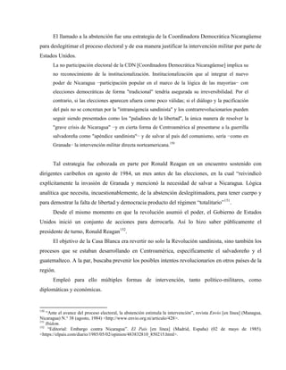 El llamado a la abstención fue una estrategia de la Coordinadora Democrática Nicaragüense
para deslegitimar el proceso electoral y de esa manera justificar la intervención militar por parte de
Estados Unidos.
La no participación electoral de la CDN [Coordinadora Democrática Nicaragüense] implica su
no reconocimiento de la institucionalización. Institucionalización que al integrar el nuevo
poder de Nicaragua −participación popular en el marco de la lógica de las mayorías− con
elecciones democráticas de forma "tradicional" tendría asegurada su irreversibilidad. Por el
contrario, si las elecciones aparecen afuera como poco válidas; si el diálogo y la pacificación
del país no se concretan por la "intransigencia sandinista" y los contrarrevolucionarios pueden
seguir siendo presentados como los "paladines de la libertad", la única manera de resolver la
"grave crisis de Nicaragua" −y en cierta forma de Centroamérica al presentarse a la guerrilla
salvadoreña como "apéndice sandinista"− y de salvar al país del comunismo, sería −como en
Granada− la intervención militar directa norteamericana.150
Tal estrategia fue esbozada en parte por Ronald Reagan en un encuentro sostenido con
dirigentes caribeños en agosto de 1984, un mes antes de las elecciones, en la cual “reivindicó
explícitamente la invasión de Granada y mencionó la necesidad de salvar a Nicaragua. Lógica
analítica que necesita, incuestionablemente, de la abstención deslegitimadora, para tener cuerpo y
para demostrar la falta de libertad y democracia producto del régimen “totalitario”151
.
Desde el mismo momento en que la revolución asumió el poder, el Gobierno de Estados
Unidos inició un conjunto de acciones para derrocarla. Así lo hizo saber públicamente el
presidente de turno, Ronald Reagan152
.
El objetivo de la Casa Blanca era revertir no solo la Revolución sandinista, sino también los
procesos que se estaban desarrollando en Centroamérica, específicamente el salvadoreño y el
guatemalteco. A la par, buscaba prevenir los posibles intentos revolucionarios en otros países de la
región.
Empleó para ello múltiples formas de intervención, tanto político-militares, como
diplomáticas y económicas.
150
“Ante el avance del proceso electoral, la abstención estimula la intervención”, revista Envío [en línea] (Managua,
Nicaragua) N.° 38 (agosto, 1984) <http://www.envio.org.ni/articulo/428>.
151
Ibidem.
152
“Editorial: Embargo contra Nicaragua”. El País [en línea] (Madrid, España) (02 de mayo de 1985).
<https://elpais.com/diario/1985/05/02/opinion/483832810_850215.html>.
 