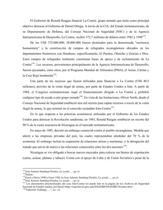 El Gobierno de Ronald Reagan financió La Contra, grupo armado que tenía como principal
objetivo derrocar al Gobierno de Daniel Ortega. A través de la CIA, del Estado norteamericano, de
su Departamento de Defensa, del Consejo Nacional de Seguridad (NSC) y de la Agencia
Interamericana de Desarrollo, La Contra, recibió 372,7 millones de dólares entre 1982 y 1990153
.
De los US$ 372.000.000; 50.000.000 fueron destinados para la denominada “asistencia
humanitaria” y la construcción de campos de refugiados nicaragüenses ubicados en los
departamentos fronterizos con Honduras, específicamente, El Paraíso, Olancho y Gracias a Dios.
Estos campos de refugiados realmente constituían bases de apoyo y de reclutamiento de La
Contra154
. Los recursos, provenientes principalmente de la Agencia Interamericana de Desarrollo,
fueron ejecutados, entre otros, por el Programa Mundial de Alimentos (PMA), el Acnur, Cáritas y
la Cruz Roja hondureña155
.
Una parte de los recursos que fueron utilizados para financiar a La Contra (US$ 40,5
millones), provino de la venta ilegal de armas, por parte de Estados Unidos a Irán. A partir de
1984, el Congreso norteamericano negó el financiamiento dirigido a La Contra y prohibió
cualquier tipo de ayuda a este grupo armado156
. En vista de las limitaciones, Oliver North, desde el
Consejo Nacional de Seguridad estableció una red secreta para captar recursos a través de la venta
ilegal de armas, lo que terminó en el conocido escándalo Irán-Contra157
.
En lo que respecta a las prácticas económicas utilizadas por el Gobierno de los Estados
Unidos para derrocar la Revolución sandinista, en 1983, Ronald Reagan estableció un recorte del
90 % de la cuota azucarera de Nicaragua en el mercado norteamericano.
En mayo de 1985, decretó un embargo comercial contra el pueblo nicaragüense. Medida que
afectó a las empresas privadas del país, las cuales representaban alrededor del 70 % de la
economía. El embargo incluía la suspensión de relaciones aéreas y marítimas, y la abrogación del
tratado que servía de marco a las relaciones comerciales entre las dos naciones158
.
Nicaragua se vio obligada a buscar nuevos mercados para colocar sus bienes de exportación
(carne, azúcar, plátano y tabaco). Contó con el apoyo de Cuba y de Unión Soviética a pesar de la
153
José Antonio Sanahuja Perales, La ayuda…, op.cit.
154
Ibidem.
155
Garst y Harry 1990 y Garst 1992 en José Antonio Sanahuja Perales, La ayuda…, op.cit.
156
José Antonio Sanahuja Perales, La ayuda…, op.cit.
157
Los documentos desclasificados del caso Irán-Contra los puede leer en la página de los Archivos de Seguridad
Nacional de Estados unidos, [en línea]<https://nsarchive2.gwu.edu/NSAEBB/NSAEBB210/index.htm>.
158
“Editorial: Embargo …”, loc. cit.
 