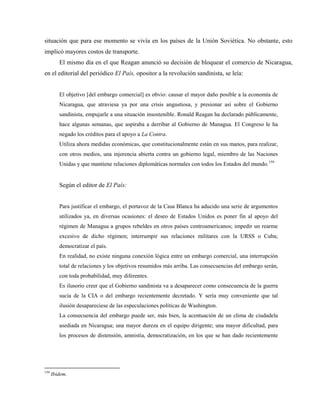 situación que para ese momento se vivía en los países de la Unión Soviética. No obstante, esto
implicó mayores costos de transporte.
El mismo día en el que Reagan anunció su decisión de bloquear el comercio de Nicaragua,
en el editorial del periódico El País, opositor a la revolución sandinista, se leía:
El objetivo [del embargo comercial] es obvio: causar el mayor daño posible a la economía de
Nicaragua, que atraviesa ya por una crisis angustiosa, y presionar así sobre el Gobierno
sandinista, empujarle a una situación insostenible. Ronald Reagan ha declarado públicamente,
hace algunas semanas, que aspiraba a derribar al Gobierno de Managua. El Congreso le ha
negado los créditos para el apoyo a La Contra.
Utiliza ahora medidas económicas, que constitucionalmente están en sus manos, para realizar,
con otros medios, una injerencia abierta contra un gobierno legal, miembro de las Naciones
Unidas y que mantiene relaciones diplomáticas normales con todos los Estados del mundo.159
Según el editor de El País:
Para justificar el embargo, el portavoz de la Casa Blanca ha aducido una serie de argumentos
utilizados ya, en diversas ocasiones: el deseo de Estados Unidos es poner fin al apoyo del
régimen de Managua a grupos rebeldes en otros países centroamericanos; impedir un rearme
excesivo de dicho régimen; interrumpir sus relaciones militares con la URSS o Cuba;
democratizar el país.
En realidad, no existe ninguna conexión lógica entre un embargo comercial, una interrupción
total de relaciones y los objetivos resumidos más arriba. Las consecuencias del embargo serán,
con toda probabilidad, muy diferentes.
Es ilusorio creer que el Gobierno sandinista va a desaparecer como consecuencia de la guerra
sucia de la CIA o del embargo recientemente decretado. Y sería muy conveniente que tal
ilusión desapareciese de las especulaciones políticas de Washington.
La consecuencia del embargo puede ser, más bien, la acentuación de un clima de ciudadela
asediada en Nicaragua; una mayor dureza en el equipo dirigente; una mayor dificultad, para
los procesos de distensión, amnistía, democratización, en los que se han dado recientemente
159
Ibidem.
 