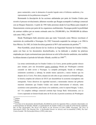 pasos sustanciales, como lo demuestra el acuerdo logrado entre el Gobierno sandinista y los
representantes de las poblaciones misquitas.160
Retomando la descripción de las acciones adelantadas por parte de Estados Unidos para
revertir el proceso revolucionario, debemos recordar que Reagan acompañó el embargo comercial
con un bloqueo financiero. A partir de 1981 hubo presiones desde la Casa Blanca para impedir el
financiamiento externo por parte de los organismos multilaterales. Nicaragua perdió la posibilidad
de contraer créditos por un monto estimado entre los 250.000.000 y los 390.000.000 de dólares
solo entre 1982 y 1985161
.
Desde Washington hubo presiones para que tanto Venezuela como México recortasen el
suministro de combustible a Nicaragua. En 1982 Venezuela suspendió las entregas y en 1984 lo
hizo México. En 1985, la Unión Soviética garantizó el 90 % del suministro de petróleo162
.
Peter Kornbluh, actual director de los Archivos de Seguridad Nacional de Estados Unidos,
quien con base en los documentos desclasificados, se ha dedicado a estudiar las prácticas
empleadas por el país norteamericano para derrocar no solo la Revolución sandinista, sino también
la chilena durante el período de Salvador Allende, escribió en 1989163
:
Las armas suministradas por los Estados Unidos a La Contra, pronto podrán guardar silencio
para siempre, pero una devastadora guerra económica librada por Washington continúa
causando un daño severo a Nicaragua. La campaña prolongada, basada en embargos,
aislamiento económico y sabotaje, ha atraído menos oposición y menos titulares que los
disparos de La Contra. Pero ahora, después de ocho años en que comenzó con Ronald Reagan,
la historia completa del esfuerzo de EEUU por desestabilizar la economía nicaragüense está
emergiendo. Varios directivos de seguridad nacional y memorandos internos del gobierno
muestran claramente que Estados Unidos está usando efectivamente el músculo, tanto
económico como paramilitar, para forzar a los sandinistas, como lo expresó Reagan, "a decir,
tío". Un completo embargo comercial continúa bajo George Bush. Irónicamente, con La
Contra esperando ser desmovilizada antes de fin de año, la presión económica de Washington
160
Ibidem.
161
Ibidem.
162
Ibidem.
163
Con base en los documentos desclasificados, Kornbluh ha escrito los siguientes libros y artículos relacionados con
el derrocamiento de Salvador Allende y la participación de Estados Unidos en la caída de la Revolución sandinista:
Bay of Pigs Declassified: The Secret CIA Report on the Invasion of Cuba (1988); Nicaragua: The Price of
Intervention (1987); The Pinochet File: A Declassified Dossier on Atrocity and Accountability (1989); The Iran-
Contra Scandal: The Declassified History (1993); entre otros.
 