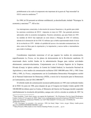 probablemente se ha vuelto el componente más importante de la guerra de "baja intensidad" de
EEUU contra los sandinistas.164
En 1988, la CIA presentó un informe confidencial, ya desclasificado, titulado “Nicaragua: la
economía y sanciones”165
. Allí se lee:
Las interrupciones comerciales, la desviación de recursos financieros y de gestión para eludir
las sanciones económicas de EEUU –impuestas en mayo de 1985– han generado presiones
adicionales sobre la economía nicaragüense. Nosotros calculamos, que para finales de 1987,
las medidas de EEUU han implicado un costo directo a Managua de US$ 115 millones,
además de la diminución de los US$ 312 millones que se había experimentado desde el inicio
de la revolución en 1979 – debido a la pérdida del acceso a los mercados norteamericano, los
altos costos de fletes para la exportación y la importación y nuevas tarifas a intermediarios
para eludir el embargo.
Consideramos importante mencionar el rol que jugaron los medios de comunicación,
específicamente La Prensa, en los planes de derrocamiento de la Revolución sandinista. El
mencionado diario recibió fondos de la administración Reagan para realizar actividades
abiertamente contrarrevolucionarias. Conjuntamente con el Consejo Superior de la Empresa
Privada (Cosep), la Iglesia católica, la Central de Unidad Sindical, la Asociación Nacional de
Agricultores y otros medios de comunicación recibieron US$ 5.000.000 entre 1981 y 1985. Entre
1984 y 1989, La Prensa, conjuntamente con la Coordinadora Democrática Nicaragüense recibió
de la National Endowment for Democracy (NED), a través de la Asociación para la Democracia
en Centroamérica, más de US$ 2.000.000166
.
El referido medio de comunicación reconoció públicamente en 1985 estar recibiendo fondos
de la NED. En junio de 1986, poco después de que el Congreso de Estados Unidos aprobó US$
100.000.000 de dólares para La Contra, el Ministerio del Interior de Nicaragua decidió suspender
indefinidamente la circulación del periódico, aunque este volvió a circular en octubre de 1987. Se
164
Peter Kornbluh, “Uncle Sam's money war against the Sandinistas”, The Washington Post [en línea] (Washington,
Estados Unidos) (27 de agosto de 1989) <https://www.washingtonpost.com/archive/opinions/1989/08/27/uncle-sams-
money-war-against-the-sandinistas/f78e064a-1ca1-4e07-90d2-bebdeff1717d/?utm_term=.45326686c1be
(Subrayado nuestro).
165
CIA. Nicaragua: la economía y las sanciones. 1988, [en línea] <https:/ /www. cia.gov /library /readin groom
/docs/CIA-RDP04T00990R000100690001-5.pdf>.
166
Barry Preusch (1988) citados en José Antonio Sanahuja Perales, La ayuda…, op.cit.
 