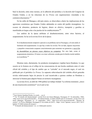 basó la decisión, entre otras razones, en la adhesión del periódico a la decisión del Congreso de
Estados Unidos, y en las relaciones de La Prensa con organizaciones vinculadas a los
contrarrevolucionarios.167
En las calles de Managua y del país entero, se observaban a diario las implicaciones de las
agresiones económicas que Estados Unidos adelantaba en contra del pueblo nicaragüense. La
escasez de alimentos, productos de higiene, dinero en efectivo, transporte y gasolina se
manifestaba en largas colas a las puertas de los establecimientos168
.
Los análisis de la época atribuían el desabastecimiento, entre otros factores, al
acaparamiento. Se lee en la revista Envío de la época:
Si el desabastecimiento temporal o parcial es un problema real en Nicaragua, a él está unido el
fenómeno del acaparamiento. Lo que hay a todos los niveles. Por un lado, algunos mayoristas
y pequeños comerciantes acaparan conscientemente para aumentar sus ganancias y con el fin
de desestabilizar un proceso cuyos objetivos no comparten. Por otro lado, existe el
acaparamiento doméstico. El temor a no tener suficiente comida para la familia incide también
en el problema.169
Mientras tanto, diariamente, los productos nicaragüenses viajaban hacia Honduras. Lo que
ocurría en la frontera era el reflejo de las consecuencias de una brecha cambiaria entre el valor
oficial del córdoba y el tipo de cambio que se “cotizaba” en el mercado negro, el cual era
publicado por el periódico La Prensa. La supuesta sobrevaluación del córdoba oficial generaba
niveles relativamente bajos de precios lo cual incentivaba a quienes estaban en Honduras a
atravesar la frontera para adquirir bienes en territorio nicaragüense.
La revista Envío, en abril de 1988 publicó un trabajo titulado “La reforma monetaria: ¿inicio
de una insurrección económica?” en el cual se lee:
167
José Antonio Sanahuja Perales, La ayuda…, op.cit.
168
Ver “El desafío del abastecimiento”, revista Envío [en línea] (Managua, Nicaragua), N.° 42 (diciembre, 1984),
<http://www.envio.org.ni/articulo/442>. “El abastecimiento: un diario desafío para la revolución”, revista Envío [en
línea] (Managua, Nicaragua), N.° 27 (septiembre, 1983), <http://www.envio.org.ni/articulo/90>. “Retratos de
escasez”, La Prensa (Managua, Nicaragua) (11 de octubre de 2015) , <https: //www. laprensa. com.ni/ 2015/ 10/11/
boletin/ 19 16662-retratos-de-escasez>.
169
“El desafío del abastecimiento”, loc. cit. (Subrayado nuestro).
 
