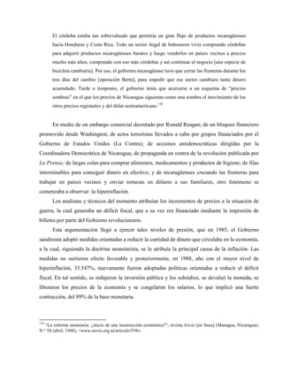 El córdoba estaba tan sobrevaluado que permitía un gran flujo de productos nicaragüenses
hacia Honduras y Costa Rica. Todo un sector ilegal de buhoneros vivía comprando córdobas
para adquirir productos nicaragüenses baratos y luego venderlos en países vecinos a precios
mucho más altos, comprando con eso más córdobas y así continuar el negocio [una especie de
bicicleta cambiaria]. Por eso, el gobierno nicaragüense tuvo que cerrar las fronteras durante los
tres días del cambio [operación Berta], para impedir que ese sector cambiara tanto dinero
acumulado. Tarde o temprano, el gobierno tenía que acercarse a un esquema de “precios
sombras” en el que los precios de Nicaragua siguieran como una sombra el movimiento de los
otros precios regionales y del dólar norteamericano.170
En medio de un embargo comercial decretado por Ronald Reagan; de un bloqueo financiero
promovido desde Washington; de actos terroristas llevados a cabo por grupos financiados por el
Gobierno de Estados Unidos (La Contra); de acciones antidemocráticas dirigidas por la
Coordinadora Democrática de Nicaragua; de propaganda en contra de la revolución publicada por
La Prensa; de largas colas para comprar alimentos, medicamentos y productos de higiene; de filas
interminables para conseguir dinero en efectivo; y de nicaragüenses cruzando las fronteras para
trabajar en países vecinos y enviar remesas en dólares a sus familiares, otro fenómeno se
comenzaba a observar: la hiperinflación.
Los analistas y técnicos del momento atribuían los incrementos de precios a la situación de
guerra, la cual generaba un déficit fiscal, que a su vez era financiado mediante la impresión de
billetes por parte del Gobierno revolucionario.
Esta argumentación llegó a ejercer tales niveles de presión, que en 1985, el Gobierno
sandinista adoptó medidas orientadas a reducir la cantidad de dinero que circulaba en la economía,
a la cual, siguiendo la doctrina monetarista, se le atribuía la principal causa de la inflación. Las
medidas no surtieron efecto favorable y posteriormente, en 1988, año con el mayor nivel de
hiperinflación, 33.547%, nuevamente fueron adoptadas políticas orientadas a reducir el déficit
fiscal. En tal sentido, se redujeron la inversión pública y los subsidios, se devaluó la moneda, se
liberaron los precios de la economía y se congelaron los salarios, lo que implicó una fuerte
contracción, del 89% de la base monetaria.
170
“La reforma monetaria: ¿inicio de una insurrección económica?”, revista Envío [en línea] (Managua, Nicaragua),
N.° 58 (abril, 1988), <www.envio.org.ni/articulo/558>.
 