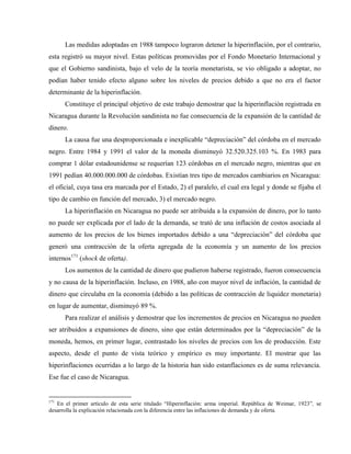 Las medidas adoptadas en 1988 tampoco lograron detener la hiperinflación, por el contrario,
esta registró su mayor nivel. Estas políticas promovidas por el Fondo Monetario Internacional y
que el Gobierno sandinista, bajo el velo de la teoría monetarista, se vio obligado a adoptar, no
podían haber tenido efecto alguno sobre los niveles de precios debido a que no era el factor
determinante de la hiperinflación.
Constituye el principal objetivo de este trabajo demostrar que la hiperinflación registrada en
Nicaragua durante la Revolución sandinista no fue consecuencia de la expansión de la cantidad de
dinero.
La causa fue una desproporcionada e inexplicable “depreciación” del córdoba en el mercado
negro. Entre 1984 y 1991 el valor de la moneda disminuyó 32.520.325.103 %. En 1983 para
comprar 1 dólar estadounidense se requerían 123 córdobas en el mercado negro, mientras que en
1991 pedían 40.000.000.000 de córdobas. Existían tres tipo de mercados cambiarios en Nicaragua:
el oficial, cuya tasa era marcada por el Estado, 2) el paralelo, el cual era legal y donde se fijaba el
tipo de cambio en función del mercado, 3) el mercado negro.
La hiperinflación en Nicaragua no puede ser atribuida a la expansión de dinero, por lo tanto
no puede ser explicada por el lado de la demanda, se trató de una inflación de costos asociada al
aumento de los precios de los bienes importados debido a una “depreciación” del córdoba que
generó una contracción de la oferta agregada de la economía y un aumento de los precios
internos171
(shock de oferta).
Los aumentos de la cantidad de dinero que pudieron haberse registrado, fueron consecuencia
y no causa de la hiperinflación. Incluso, en 1988, año con mayor nivel de inflación, la cantidad de
dinero que circulaba en la economía (debido a las políticas de contracción de liquidez monetaria)
en lugar de aumentar, disminuyó 89 %.
Para realizar el análisis y demostrar que los incrementos de precios en Nicaragua no pueden
ser atribuidos a expansiones de dinero, sino que están determinados por la “depreciación” de la
moneda, hemos, en primer lugar, contrastado los niveles de precios con los de producción. Este
aspecto, desde el punto de vista teórico y empírico es muy importante. El mostrar que las
hiperinflaciones ocurridas a lo largo de la historia han sido estanflaciones es de suma relevancia.
Ese fue el caso de Nicaragua.
171
En el primer artículo de esta serie titulado “Hiperinflación: arma imperial. República de Weimar, 1923”, se
desarrolla la explicación relacionada con la diferencia entre las inflaciones de demanda y de oferta.
 