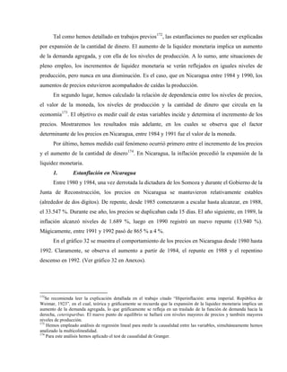 Tal como hemos detallado en trabajos previos172
, las estanflaciones no pueden ser explicadas
por expansión de la cantidad de dinero. El aumento de la liquidez monetaria implica un aumento
de la demanda agregada, y con ella de los niveles de producción. A lo sumo, ante situaciones de
pleno empleo, los incrementos de liquidez monetaria se verán reflejados en iguales niveles de
producción, pero nunca en una disminución. Es el caso, que en Nicaragua entre 1984 y 1990, los
aumentos de precios estuvieron acompañados de caídas la producción.
En segundo lugar, hemos calculado la relación de dependencia entre los niveles de precios,
el valor de la moneda, los niveles de producción y la cantidad de dinero que circula en la
economía173
. El objetivo es medir cuál de estas variables incide y determina el incremento de los
precios. Mostraremos los resultados más adelante, en los cuales se observa que el factor
determinante de los precios en Nicaragua, entre 1984 y 1991 fue el valor de la moneda.
Por último, hemos medido cuál fenómeno ocurrió primero entre el incremento de los precios
y el aumento de la cantidad de dinero174
. En Nicaragua, la inflación precedió la expansión de la
liquidez monetaria.
1. Estanflación en Nicaragua
Entre 1980 y 1984, una vez derrotada la dictadura de los Somoza y durante el Gobierno de la
Junta de Reconstrucción, los precios en Nicaragua se mantuvieron relativamente estables
(alrededor de dos dígitos). De repente, desde 1985 comenzaron a escalar hasta alcanzar, en 1988,
el 33.547 %. Durante ese año, los precios se duplicaban cada 15 días. El año siguiente, en 1989, la
inflación alcanzó niveles de 1.689 %, luego en 1990 registró un nuevo repunte (13.940 %).
Mágicamente, entre 1991 y 1992 pasó de 865 % a 4 %.
En el gráfico 32 se muestra el comportamiento de los precios en Nicaragua desde 1980 hasta
1992. Claramente, se observa el aumento a partir de 1984, el repunte en 1988 y el repentino
descenso en 1992. (Ver gráfico 32 en Anexos).
172
Se recomienda leer la explicación detallada en el trabajo citado “Hiperinflación: arma imperial. República de
Weimar, 1923”, en el cual, teórica y gráficamente se recuerda que la expansión de la liquidez monetaria implica un
aumento de la demanda agregada, lo que gráficamente se refleja en un traslado de la función de demanda hacia la
derecha, ceterisparibus. El nuevo punto de equilibrio se hallará con niveles mayores de precios y también mayores
niveles de producción.
173
Hemos empleado análisis de regresión lineal para medir la causalidad entre las variables, simultáneamente hemos
analizado la multicolinealidad.
174
Para este análisis hemos aplicado el test de causalidad de Granger.
 