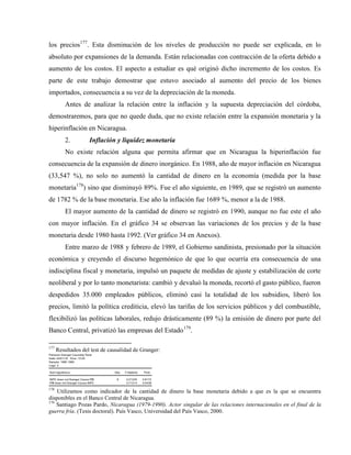 los precios177
. Esta disminución de los niveles de producción no puede ser explicada, en lo
absoluto por expansiones de la demanda. Están relacionadas con contracción de la oferta debido a
aumento de los costos. El aspecto a estudiar es qué originó dicho incremento de los costos. Es
parte de este trabajo demostrar que estuvo asociado al aumento del precio de los bienes
importados, consecuencia a su vez de la depreciación de la moneda.
Antes de analizar la relación entre la inflación y la supuesta depreciación del córdoba,
demostraremos, para que no quede duda, que no existe relación entre la expansión monetaria y la
hiperinflación en Nicaragua.
2. Inflación y liquidez monetaria
No existe relación alguna que permita afirmar que en Nicaragua la hiperinflación fue
consecuencia de la expansión de dinero inorgánico. En 1988, año de mayor inflación en Nicaragua
(33,547 %), no solo no aumentó la cantidad de dinero en la economía (medida por la base
monetaria178
) sino que disminuyó 89%. Fue el año siguiente, en 1989, que se registró un aumento
de 1782 % de la base monetaria. Ese año la inflación fue 1689 %, menor a la de 1988.
El mayor aumento de la cantidad de dinero se registró en 1990, aunque no fue este el año
con mayor inflación. En el gráfico 34 se observan las variaciones de los precios y de la base
monetaria desde 1980 hasta 1992. (Ver gráfico 34 en Anexos).
Entre marzo de 1988 y febrero de 1989, el Gobierno sandinista, presionado por la situación
económica y creyendo el discurso hegemónico de que lo que ocurría era consecuencia de una
indisciplina fiscal y monetaria, impulsó un paquete de medidas de ajuste y estabilización de corte
neoliberal y por lo tanto monetarista: cambió y devaluó la moneda, recortó el gasto público, fueron
despedidos 35.000 empleados públicos, eliminó casi la totalidad de los subsidios, liberó los
precios, limitó la política crediticia, elevó las tarifas de los servicios públicos y del combustible,
flexibilizó las políticas laborales, redujo drásticamente (89 %) la emisión de dinero por parte del
Banco Central, privatizó las empresas del Estado179
.
177
Resultados del test de causalidad de Granger:
Pairwise Granger Causality Tests
Date: 04/01/18 Time: 15:04
Sample: 1980 1990
Lags: 2
Null Hypothesis: Obs F-Statistic Prob.
INPC does not Granger Cause PIB 9 0.21245 0.8172
PIB does not Granger Cause INPC 0.71214 0.5438
178
Utilizamos como indicador de la cantidad de dinero la base monetaria debido a que es la que se encuentra
disponibles en el Banco Central de Nicaragua.
179
Santiago Pozas Pardo, Nicaragua (1979-1990). Actor singular de las relaciones internacionales en el final de la
guerra fría. (Tesis doctoral). País Vasco, Universidad del País Vasco, 2000.
 