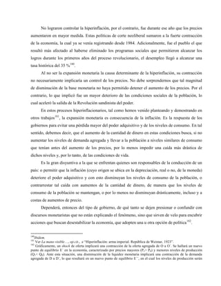 No lograron controlar la hiperinflación, por el contrario, fue durante ese año que los precios
aumentaron en mayor medida. Estas políticas de corte neoliberal sumaron a la fuerte contracción
de la economía, la cual ya se venía registrando desde 1984. Adicionalmente, fue el pueblo el que
resultó más afectado al haberse eliminado los programas sociales que permitieron alcanzar los
logros durante los primeros años del proceso revolucionario, el desempleo llegó a alcanzar una
tasa histórica del 35 %180
.
Al no ser la expansión monetaria la causa determinante de la hiperinflación, su contracción
no necesariamente implicaría un control de los precios. No debe sorprendernos que tal magnitud
de disminución de la base monetaria no haya permitido detener el aumento de los precios. Por el
contrario, lo que implicó fue un mayor deterioro de las condiciones sociales de la población, lo
cual aceleró la salida de la Revolución sandinista del poder.
En estos procesos hiperinflacionarios, tal como hemos venido planteando y demostrando en
otros trabajos181
, la expansión monetaria es consecuencia de la inflación. Es la respuesta de los
gobiernos para evitar una pérdida mayor del poder adquisitivo y de los niveles de consumo. En tal
sentido, debemos decir, que el aumento de la cantidad de dinero en estas condiciones busca, si no
aumentar los niveles de demanda agregada y llevar a la población a niveles similares de consumo
que tenían antes del aumento de los precios, por lo menos impedir una caída más drástica de
dichos niveles y, por lo tanto, de las condiciones de vida.
Es la gran disyuntiva a la que se enfrentan quienes son responsables de la conducción de un
país: o permitir que la inflación (cuyo origen se ubica en la depreciación, real o no, de la moneda)
deteriore el poder adquisitivo y con esto disminuyan los niveles de consumo de la población, o
contrarrestar tal caída con aumentos de la cantidad de dinero, de manera que los niveles de
consumo de la población se mantengan, o por lo menos no disminuyan drásticamente, incluso y a
costas de aumentos de precio.
Dependerá, entonces del tipo de gobierno, de qué tanto se dejen presionar o confundir con
discursos monetaristas que no están explicando el fenómeno, sino que sirven de velo para encubrir
acciones que buscan desestabilizar la economía, que adopten una u otra opción de política182
.
180
Ibidem.
181
Ver La mano visible…, op.cit., e “Hiperinflación: arma imperial. República de Weimar, 1923”.
182
Gráficamente, un shock de oferta implicará una contracción de la oferta agregada de O a O´. Se hallará un nuevo
punto de equilibrio E´ en la economía, caracterizado por precios mayores (P1> P0) y menores niveles de producción
(Q1< Q0). Ante esta situación, una disminución de la liquidez monetaria implicará una contracción de la demanda
agregada de D a D´, lo que resultará en un nuevo punto de equilibrio E´´, en el cual los niveles de producción serán
 
