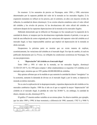 En resumen: 1) los aumentos de precios en Nicaragua, entre 1984 y 1990, estuvieron
determinados por la supuesta pérdida del valor de la moneda en los mercados ilegales; 2) la
expansión monetaria no influyó en los precios, por el contrario, en años con mayores niveles de
inflación, la cantidad de dinero disminuyó; 3) no existía relación estadística entre el valor oficial
del córdoba y los niveles de precios; 4) las devaluaciones del valor oficial del córdoba se
realizaron después de las supuestas depreciaciones de la moneda en los mercados ilegales.
Habiendo demostrado que la inflación en Nicaragua no fue causada por la expansión de la
cantidad de dinero, ni tampoco por las devaluaciones registradas durante el período, si no que se
trató de una inflación de costos originada por las variaciones del supuesto valor del córdoba en el
mercado ilegal, se hace imprescindible analizar qué implicó tal depreciación de la moneda en
dicho mercado.
Ocuparemos la próxima parte en mostrar que no existe manera de explicar,
económicamente, las variaciones del córdoba en el mercado ilegal. Ese tipo de cambio, el cual era
publicado diariamente por La Prensa, no reflejaba las condiciones económicas de Nicaragua. No
en esas proporciones.
4. “Depreciación” del córdoba en el mercado ilegal
Entre 1984 y 1991 el valor de la moneda, en los mercados ilegales, disminuyó
32.520.325.103 %. En 1983 para comprar 1 dólar estadounidense se requerían 123 córdobas en el
mercado negro, mientras que en 1991 pedían 40.000.000.000 de córdobas.
Hay quienes afirman que en la medida en que aumenta la cantidad de dinero “inorgánico” en
la economía, aumenta la demanda de divisas en el mercado ilegal y por lo tanto, se deprecia la
moneda en dichos mercados.
No es esta la explicación de la desproporcionada y repentina depreciación del córdoba en los
mercados cambiarios ilegales. 1988 fue el año en el que se registró la mayor “depreciación” del
córdoba en el mercado ilegal, la pérdida de valor fue 20.868 %, sin embargo, la cantidad de
dinero, durante ese año, disminuyó 89 %.
El gráfico 37 muestra ambas variables en un mismo plano. Se observa también, por ejemplo,
que los años 1989 y 1990, la base monetaria, a diferencia de 1988, aumentó, 1782 % y 9446 %
 